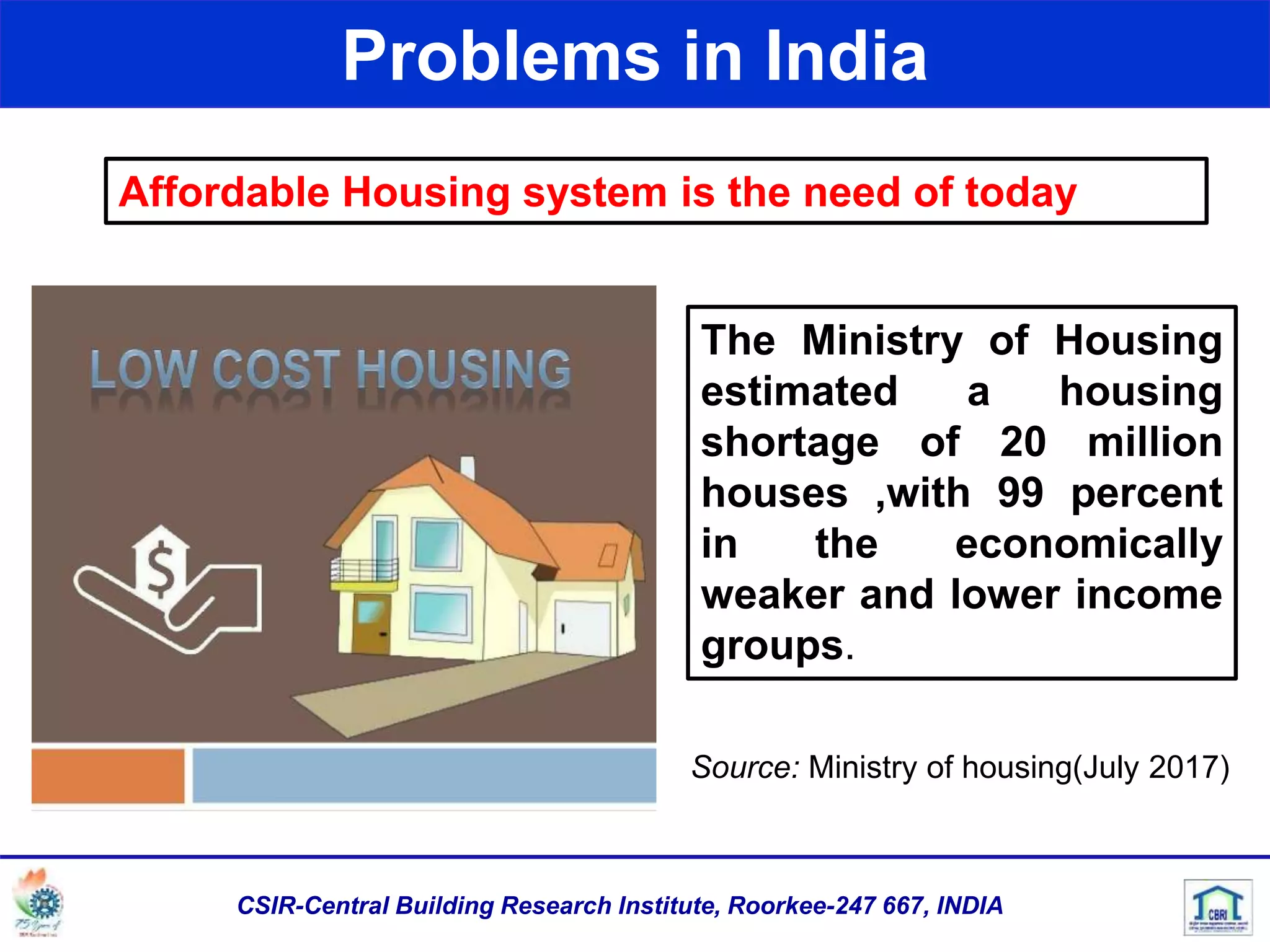 Problems in India
Affordable Housing system is the need of today
The Ministry of Housing
estimated a housing
shortage of 20 million
houses ,with 99 percent
in the economically
weaker and lower income
groups.
Source: Ministry of housing(July 2017)
CSIR-Central Building Research Institute, Roorkee-247 667, INDIA
 