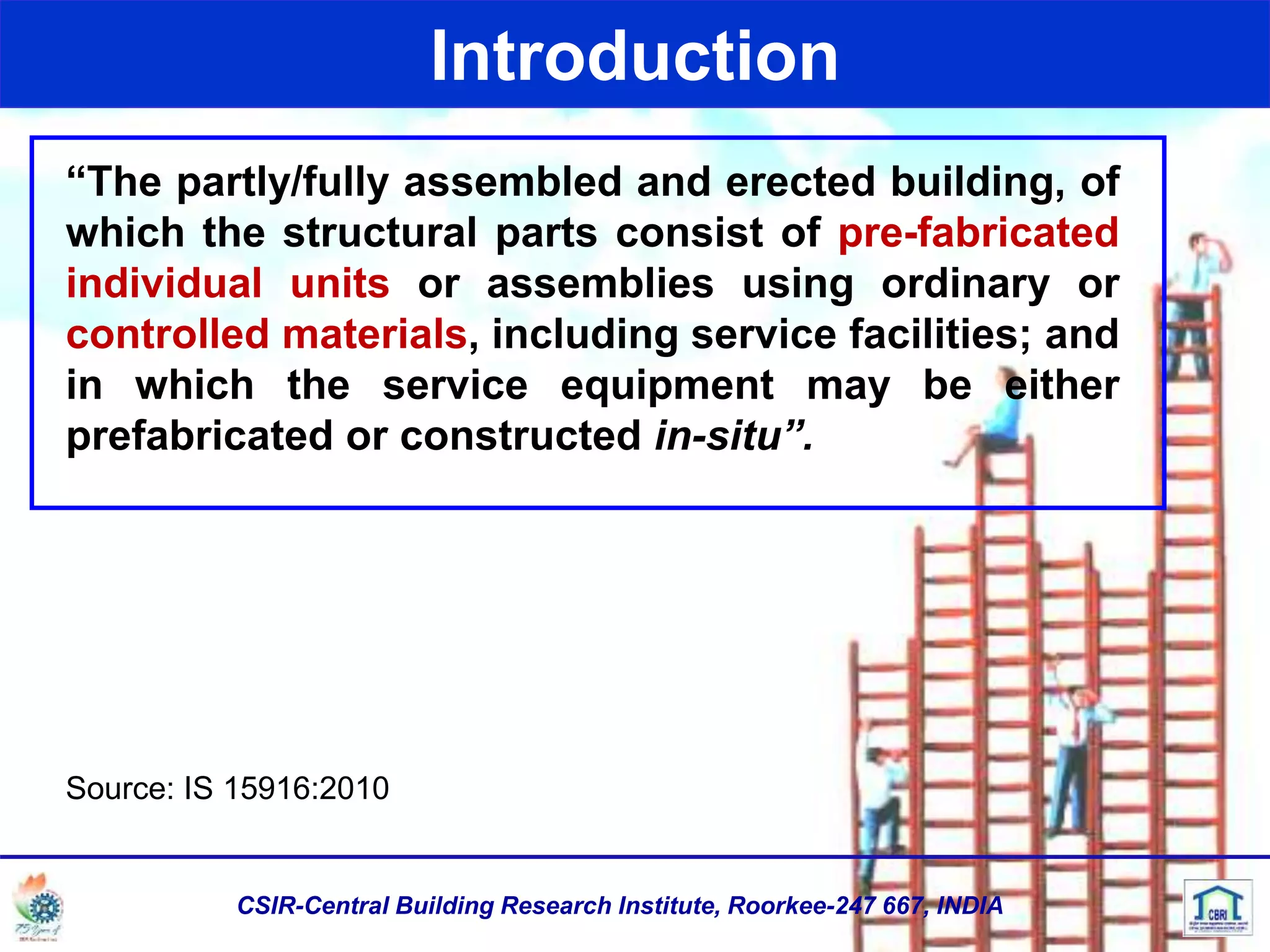 Introduction
“The partly/fully assembled and erected building, of
which the structural parts consist of pre-fabricated
individual units or assemblies using ordinary or
controlled materials, including service facilities; and
in which the service equipment may be either
prefabricated or constructed in-situ”.
Source: IS 15916:2010
CSIR-Central Building Research Institute, Roorkee-247 667, INDIA
 