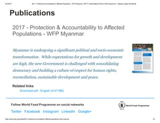 5/21/2017 2017 ­ Protection & Accountability to Affected Populations ­ WFP Myanmar | WFP | United Nations World Food Programme ­ Fighting Hunger Worldwide
https://www.wfp.org/content/2017­protection­accountability­affected­populations­wfp­myanmar 1/2
Publications
2017 ­ Protection & Accountability to Affected
Populations ­ WFP Myanmar
Myanmar is undergoing a significant political and socio­economic
transformation.  While expectations for growth and development
are high, the new Government is challenged with consolidating
democracy and building a culture of respect for human rights,
reconciliation, sustainable development and peace.
Related links
Download pdf ­ English (0.47 MB)
Follow World Food Programme on social networks
Twitter  Facebook  Instagram  LinkedIn  Google+
 
