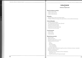 Protocolos Clínicos em Medicina Interna Protocolos Clínicos em Medicina Interne
Linha Arterial
Elaborado por:MargaridaJardim
Tipos de cateteres arteriais
• Cateter arterial radial
• Cateter arterial umeral
• Cateter arterial femoral
Indicações
• Monitorização invasiva da pressão arterial
• Múltiplas colheitas de sangue para gasometrias e outras análises laboratoriais
Contra-Indicações
• Utilização de fibrinolíticos
• Nas coagulopatias graves evitar a femoral
• Celulite do local de punção
• Infecção do local de punção
• Traumatismo do local de punção
• Fractura do local de punção
Local de punção
• Artéria radial
• Artéria umeral
• Artéria femoral
Material de necessário
• Mesa de Mayo
• Balde de lixo geral
• Recipiente para material cortante
• Material para técnica estéril:
~ Gorro
- Máscara
- Bata esterilizada
- Luvas esterilizadas
- Campo esterilizado
• Campo de cateter central (porta agulhas,pinças, compressas, tesoura, 2 cápsulas)
• Betadine®
solução dérmica
• Material para anestesia:
- Xilocaína a 2% ou lidocaína a 2% sem adrenalina
- Seringa de 10 ml
- Agulha endovenosa 20G (para aspiração)
206 207
 