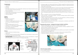 T
Protocolos Clínicos em Medicina Interna
Protocolos Clínicos em Medicina Interna
Anestesiar a pele com Lidocaína até formar um"botão";progredir em direcção ao esterno,
anestesiando finalmente o periósteo em movimentos circulares, em redor do local esti-
mado para a punção óssea;
Introduzir a agulha de Medulograma no mesmo local usado para administração da anes-
tesia (pode ser necessário fazer uma pequena incisão cutânea com um bisturi);
Progredir com a agulha através da pele até ao periósteo e introduzi-la no esterno com
movimentos semicirculares, exercendo ligeira pressão e segurando-a firmemente;
Parar a introdução da agulha após sentir ressalto, resultante da entrada no espaço medu-
Complicações
• Hemorragia;
• Infecção;
• Dor local;
• Perfuração óssea (esterno) com complicações cardiovasculares (tamponamento pericár-
dico,pneumotórax, embolia pulmonar);
• Pneumomediastino;
• Disseminação tumoral através do local de punção;
• Quebra da agulha de punção;
• Fractura do esterno.
lar;
Retirar o manipulo e colocar a seringa para aspiração;
Aspirar cerca de 1 ml de sangue medular - Se não se conseguir aspirar verificar a posição
da agulha no espaço medular;
Colocar o sangue medular na placa de Petri com anticoagulante e confirmar a presença
de material adequado - Presença de grânulos medulares;
Retirar a agulha com um movimento firme;
Fazer compressão local por 5 a 10 minutos e colocar penso compressivo, que deve ser
retirado cerca de 24 horas depois.
Técnica
Material
• Betadine®
e compressas;
• Campo esterilizado;
• Lidocaína 1 ou 2%, Agulha Subcutânea e seringa de
5-10 ml para infiltração de lidocaína;
• Bisturi;
• Agulha de Medulograma (Inter-V®
);
• Seringa de 10 ml para aspirar sangue medular;
• Placa de Petri com anticoagulante;
• Lâminas para esfregaços;
• Requisição própria para Medulograma (Mod.CI-46).
Preparação das amostras - esfregaços de sangue medular e periférico
• Molhar a extremidade de uma lâmina no sangue da placa de Petri;
• Colocar essa extremidade sobre outra lâmina fazendo-a deslizar, espalhando sobre a
lâmina uma fina camada de sangue medular;
• Repetir esta operação em várias lâminas;
• Fazer um esfregaço de sangue periférico de forma idêntica,puncionando a extremidade
de um dedo com uma agulha fina;
• Identificar as lâminas e diferenciar as de sangue medular da de sangue periférico;
• Colocar em contentor apropriado e enviar para o laboratório.
Método
• Colocar o doente em decúbito dorsal;
• Calçar luvas;
• Desinfectar a pele do local da punção com Betadine®
, em movimentos circulares,de den-
tro para fora, a partir do local de punção;
• Local da Punção -> Manúbrio do Esterno (entre a incisura supra-esternal e o ângulo
esternal/ângulo de Louis), ao nível do 2°-3° espaço intercostal.
J
Veiabraquiocefálica vsqotHt
í.» ,Artéria carótida
Incisura ^pí3-tfíemal /
comum esquerda
1
2
Ângulo esternal
?Jpt
í)0.
4
Processodo
acromio 5
Articulação
xifoesternal
Tendão do
6
Coraçéo
Anguloesternal
"ttogulodeLouis]
—-Deltoide
Incisura ___
supra-esternal I
Manúbrio do ' '
Corpodoesterno
— m.
Grandepeitoral
Papila da mama
Cultura de sangue medular:
Colocar o sangue medular colhido num frasco para hemocultura e enviar para o Laboratório
em contentor apropriado.
Diafragma
• •
ax ar J v -
12
Aorta •
v
217
216
 