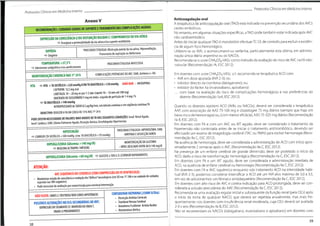 ProtocolosClínicos em Medicina Interna
ProtocolosClínicos em Medicina Interna
Anticoagulação oral
A terapêutica de anticoagulação oral (TAO) está indicada na prevenção secundária dos AVCs
cardio-embólicos.
Noentanto,em algumas situaçõesespecíficas,aTAO podetambém estar indicada após AVC
não cardioembólico.
Antes de iniciar qualquerTAO é mandatório efectuarTC CE de controlo para excluir a existên-
cia de algum foco hemorrágico.
Utilizam-se os AVK, o acenocumarol ou varfarina, particularmente esta última, em adminis-
tração única diária vespertina ou os NACOs.
Recomenda-se o score CHA2DS2-VASc como método de avaliação do risco de AVC na FA não-
-valvular (Recomendação IA, ESC 2012).
Em doentes com score CHA2DS2-VASc >1,recomenda-se terapêutica ACO com:
• AVK em dose ajustada (INR 2-3);ou
• inibidor directo da trombina (dabigatrano); ou
• inibidor do factor Xa (rivaroxabano, apixabano)
... com base na avaliação do risco de complicações hemorrágicas e nas preferências do
doente (Recomendação IlaA, ESC 2012).
Quando os doentes rejeitem ACO (AVKs ou NACOs), deverá ser considerada a terapêutica
AAP, com associação de AAS 75-100 mg e clopidogrel 75 mg diários (sempre que haja
baixo risco de hemorragia) ou,(com menor eficácia),AAS 75-325 mg diários (Recomendação
lia B, ESC 2012).
Em doentes com FA e com um AVC ou AIT agudo, deve ser considerado o tratamento da
hipertensão não controlada antes de se iniciar o tratamento antitrombótico, devendo
efectuado um exame de imagiologia cerebral (TAC ou RMN) para excluir hemorragia (Reco-
mendação lia C,ESC 2012).
Na ausência de hemorragia, deve ser considerada a administração de ACO com início apro-
ximadamente 2 semanas após o AVC (Recomendação lia C,ESC 2012).
Na presença de um enfarte cerebral de grande dimensão, deve ser protelado o início da
ACO, dado o risco de transformação hemorrágica (Recomendação lia C, ESC 2012).
Em doentes com FA e um AIT agudo, deve ser considerada a administração imediata de
ACO, na ausência de enfarte cerebral ou hemorragia (Recomendação lia C, ESC 2012).
Em doentes com FA e AVC isquémico enquanto sob tratamento ACO na intensidade habi-
tual (INR 2-3), podemos considerar intensificar a ACO até um INR alvo máximo de 3,0 a 3,5,
em vez de adicionarmos um fármaco antiplaquetário (Recomendação lia C, ESC 2012).
Em doentes com alto risco de AVC e contra-indicação para ACO prolongada, deve ser con-
siderada a oclusão percutânea do AAE (Recomendação lia C, ESC 2012).
Recomenda-se uma avaliação regular inicial e subsequente da função renal (pela CICr) após
o início da toma de qualquer NACO, que deverá ser repetida anualmente, mas mais fre-
quentemente nos doentes com insuficiência renal moderada, cuja CICr deverá ser avaliada
2-3 x ano (Recomendação lia B,ESC 2012).
Não se recomendam os NACOs (dabigatrano, rivaroxabano e apixabano) em doentes com
Anexo V
RECOMENDAÇÕES:CUIDADOSGERAIS DE SUPORTEETRATAMENTODASCOMPLICAÇÕES AGUDAS
DEPRESSÃO DA CONSCIÊNCIA E/OU DISFUNÇÃO BULBAR C/ COMPROMISSO DA VIA AÉREA
>=> Assegurar a permeabilidadedavia aérea e/ousuporteventilatório
PROCURARETIOLOGIA:Obstruçãoparcial da via aérea,Hipoventilação,
Pneumonia de aspiração ou Atelectasia
HIPÓXIA
«=> Oxigénio
TEMPERATURA >37,5°C
O Administrar antipirético e/ou arrefecimento
PROCURAR ETIOLOGIAINFECCI0SA
COMPLICAÇÕES POTENCIAIS D0 AVC:EAM,Arritmia (+FA)
MONITORIZAÇÃO CARDÍACA NAS1as
24 h
HTA O HTA >TA SISTÓLICA >220mmHg E/OUTA DIASTÓLICA >120 mmHg (NÃO DAR - NIFEDIPINA)
CAPT0PRIL12,5mgoral
LABETAL0L10- 20mgev por 1-2 min (repetir10-10 min até 300mg)
DINITRATO DEIS0SS0RBID0 5 mgem bolus,seguida deperfusão de1-4mg /h
«=>TADIASTÓLICA>140mmHg
NITR0PRUSSIAT0 de S0DI0 0,5 pg/Kg/min,em infusão contínua e em vigilância contínua TA
0BJECTIV0:REDUZIR ATA EM CERCA DE15% NAS T5
24h
PODEEXISTIRNECESSIDADEDEVALORESMAISBAIXOSDETANASSEGUINTESCONDIÇÕES:Insuf.RenalAguda,
Insuf.Cardíaca,EAM,Edema Pulmonar Agudo,Disseção Aórtica,Encefalopatia Hipertensiva
um
PROCURAR ETIOLOGIA:HIP0V0LÉMIA,EAM,
ARRITMIA E DISSECÇÃO AORTA
HIPOTENSÃO
CORRIGIR (TA SISTÓLICA <100 mmHg e/ou TA DIASTÓLICA <70 mmHg)
ser
MONITORIZAÇÃODA GLICEMIA
- NÍVELDESEJADO ENTRE80 A 140 mg/dl
HIPERGLICEMIA (Glicemia >140mg/dl)
*=>INSULINA ACTRAPID/INFUSÃO
HIPERGLICEMIA (Glicemia <60 mg/dl) =>GLUCOSEa 10%E.V.(CORRIGIRRAPIDAMENTE)
ATENÇÃO:
AVC ISQUÉMICO D0 CEREBEL0 (COMCOMPRESSÃO DO IV VENTRÍCULO):
• Monitorizar estadodeconsciênciaeevolução dos"défices"neurológicos(em S0nas135 24h e na unidade de cuidados
especiais nas 48hseguintes)
• Podenecessitardeavaliação por neurocirurgia paraeventualintervenção
CONSIDERAR HEPARINA(25000U/Dia):
• Dissecção ArtériasCervicais
TromboseVenosaCerebral
• Aneurisma Fusiforme Artéria Basilar
• Ateromatose Aórtica
NÃO FAZER:SOROS C/ DEXTR0SE NEM SOROS HIP0TÓNIC0S
POSSÍVEISALTERAÇÕESN0ECGSECUNDÃRIASA0AVC:
DEPRESSÃO D0 SEGMENTO ST;INVERSÃO DA 0NDAT;
ONDASU PROEMINENTES
39
38
 