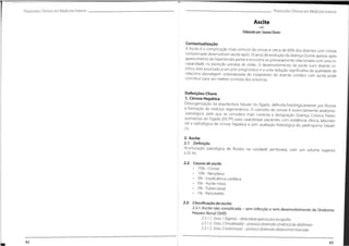 Protocolos Clínicos em Medicino Interno
ProtocolosClínicos em Medicino Interno
Ascite
Elaborado por:SusanaChaves
Contextualização
A Ascite é a complicação mais comum da cirrose e cerca de 60% dos doentes com cirrose
compensada desenvolvem ascite após 10 anos de evolução da doença.Ocorre apenas após
aparecimento de hipertensão portal e encontra-se primariamente relacionada com uma in-
capacidade na excreção urinária de sódio. O desenvolvimento de ascite num doente cir-
rótico está associado a um pior prognóstico e a uma redução significativa da qualidade de
vida.Uma abordagem sistematizada do tratamento do doente cirrótico com ascite pode
contribuir para um melhor controlo dos sintomas.
Definições-Chave
1. Cirrose Hepática
Desorganização da arquitectura lobular do fígado, definida histologicamente por fibrose
e formação de nódulos regenerativos. O conceito de cirrose é essencialmente anatomo-
-patológico, pelo que se considera mais correcta a designação Doença Crónica Paren-
quimatosa do Fígado (DCPF) para caracterizar pacientes com evidência clínica, laborato-
rial e radiológica de cirrose hepática e sem avaliação histológica do parênquima hepáti-
co.
2. Ascite
2.7. Definição
Acumulação patológica de fluidos na cavidade peritoneal, com um volume superior
a 25 ml.
2.2. Causas de ascite
• 75% - Cirrose
• 10% - Neoplasia
• 3% - Insuficiência cardíaca
• 5% - Ascite mista
• 2% -Tuberculose
• 1% - Pancreatite
2.3. Classificação da ascite:
2.3.1.Ascite nâo complicada - sem infecçâo e sem desenvolvimento de Síndrome
Hepato-Renal (SHR)
2.3. 7.7. Grou 7 (ligeiro)- detectávelopenosporecogrofto
2.3.7.2. Grou 2 (moderodo)- provoco distensão simétrico do obdómen
2.3.7.3. Grou 3 (volumoso) - provoco distensão obdominal morcodo
43
42
 