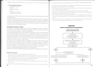 Protocolos Clínicos em Medicino Interna
Protocolos Clínicos em Medicina Interna
• Cappell MS, Friedel D.Initial management of acute upper gastrointestinal bleeding: from initial evaluation up to
gastrointestinal endoscopy.Med Clin North Am.2008;92:491.
• Palmer ED.The vigorous diagnostic approach to upper-gastrointestinal tract hemorrhage.A 23-year prospective
study of 1,4000 patients.JAMA 1969;207:1477.
• Laine L, Jensen DM. Management of patients with uicer bleeding.Am J Gastroenterol.2012;107:345.
• Zuckerman GR, Trellis DR, Sherman TM, Ciouse RE. An objective measure of stool color for differentiating upper
from lower gastrointestinal bleeding.Dig Dis Sei.1995;40:1614.
• Barkun A, Bardou M, Marshall JK.Nonvariceal Upper Gl Bleeding Consensus Conference Group. Consensus re-
commendations for managing patients with nonvariceal upper gastrointestinal bleeding.Ann Intern Med.2003;
139:843.
• Barkun AN, Bardou M, Kuipers EJ, et al.International consensus recommendations on the management of pa-
tients with nonvariceal upper gastrointestinal bleeding. Ann Intern Med.2010;152:101.
• Contra-indicações relativas:
- Cardiopatia isquémica
- Arritmias
- HTA não controlada
- Asma
- Insuficiência respiratória
- Insuficiência renal crónica
Se suspeitamos de HDA por doença ulcerosa, deve ser administrado inibidor da bomba de
protões 80 mg EV.
A endoscopia digestiva alta (EDA) permitirá documentar a existência de um foco sangrante,
mas também a realização de tratamento eficaz, com hemostase. O timing para a realização
de EDA e eventual terapêutica local pode ser determinado pelos critérios de Rockall. Os
scores de risco pré e pós endoscópico permitem estabelecer o prognóstico e adaptar a tera-
pêutica ao risco de mortalidade associado.
Algoritmo
Algoritmo de abordageminicial da hemorragia digestiva
Abordagem do doente com HDB
Os doentes com HDB geralmente são idosos, com comorbilidades associadas. A HDB geral-
mente não tem repercussão hemodinâmica significativa, pelo que os doentes, na maioria
dos casos, podem ser tratados em regime de ambulatório.
A forma de apresentação mais comum de HDB é hematoquézia, ou seja, a emissão de fezes
com características de sangue vermelho vivo. A hemorragia de origem no cólon esquerdo
geralmente apresenta-se com perda de sangue vermelho vivo com as fezes, enquanto que,
a hemorragia de origem no cólon direito apresenta-se como perda de sangue escuro mis-
turado com as fezes, pelo que os doentes com HDB podem, ocasionalmente, apresentar
melenas, sendo mais comum em casos de HDA.
Se a HDB é grave, é necessário avaliar a localização, pois pode se tratar de hemorragia
proveniente do tubo digestivo proximal.É mandatória a colocação de SNG. Se a aspiração
por SNG for positiva, o doente deve ser tratado como tendo HDA. Se negativa ou inconclu-
estamos perante uma HDB, pelo que a colonoscopia urgente é necessária. Deve-se
proceder à preparação com polietilenoglicol por via oral ou SNG ao ritmo de 1 L/h.
A Colonoscopia permitirá diagnosticar e tratar o foco hemorrágico.
Se HDB major, deve ser realizada angiografía e eventualmente cirurgia poderá ser necessária.
]
Adulto com sinais/sintomasdeHD
Avaliação inicial
História Clínica e exame físico
Monitorização dos parâmetros vitais e ECG
Estabilização hemodinâmica
Avaliação do risco clínico (estratificação precoce)
Escalas de Prognóstico
Critérios de Internamento
siva
HD de origem duvidosa
NA0
SIM
Entubação Nasogástrica
Referências de Suporte:
• Saltzman J, et al.Approach to acute upper gastrointestinal bleeding in adults.
• Strate L.Approach and resuscitation and diagnosis of acute lower gastrointestinal bleeding in the adult patient.
• Zuccaro G Jr.Management of the adult patient with acute lower gastrointestinal bleeding.American College of
Gastroenterology.Practice Parameters Committee.Am J Gastroenterol.1998;93:1202.
• Campos L.Protocolos em Medicina Interna. Lisboa: Lidei;2012. p.157:164.
Farrell JJ, Friedman LS. Review article: the management of lower gastrointestinal bleeding.Aliment Pharmacol
Ther.2005;21:1281.
Aspirado bilioso não hemorrágico
Aspirado hemorrágico ou aspirado não diagnóstico
HDB
HDA
t
133
132
 