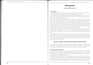 Protocolos Clínicos em Medicina Interna Protocolos Clínicos em Medicina Interna
Hipercalcémia
QS?D
Elaboradopor:Teresa RaposoAndré
1. Introdução
0 cálcio desempenha importantes funções a nível celular, não só na atividade secretória e
de transdução de sinal, mas também, ao nível da atividade neuromuscular.
As concentrações séricas de cálcio são mantidas num intervalo estreito,de 8.5 a 10.5 mg/dL,
sob regulação hormona! da paratormona (PTH), vitamina D e ião cálcio, com ação sobre o
osso, o rim e o trato gastro-intestinal.
A PTH, produzida nas glândulas paratiroideias, desempenha um papel importante na regu-
lação do cálcio, com três ações principais: a diminuição da excreção de cálcio pela estimu-
lação da sua reabsorção no túbulo distai, a estimulação da produção renal de calcitriol (au-
mentando a absorção intestinal de cálcio) e o aumento da reabsorção óssea. O próprio
cálcio sérico atua como agente regulador dos seus próprios níveis séricos, através da sua li-
gação ao recetor de cálcio na paratiróide (CaSR),inibindo a secreção de PTH,e ao recetor de
cálcio presente na Ansa de Henle,estimulando a secreção de cálcio.
A distribuição do cálcio sérico total é a seguinte: cerca de 40% encontra-se sob a forma
ionizada ou livre,metabolicamente ativa (1.1 a 1.3 mmol/L), 15% ligada a pequenos aniões e
os restantes 45% apresenta-se associada a proteínas plasmáticas, nomeadamente a albu-
mina.
Assim, alterações na concentração plasmática das proteínas séricas podem fazer variar os
valores de cálcio mesmo que a fração ionizada não se altere, esta última regulada pela PTH.
Deste modo, a concentração do cálcio sérico total pode não refletir com a devida acuidade
a concentração sérica de cálcio, o que nos remete para a importância da fórmula de deter-
minação da calcémia corrigida:
Calcémia corrigida = (4-Albumina sérica g/dL)x0.8+calcémia medida
A hipercalcémia é definida pela presença de cálcio sérico total superior a 10.5 mg/dL. Esta é
uma situação relativamente comum na prática clínica,que surge quando a entrada de cálcio
em circulação excede largamente a sua excreção urinária ou a sua deposição óssea.
2. Causas de Hipercalcémia
Existem diversas causas de hipercalcémia,conforme se apresenta na Tabela I. Cerca de 90%
dos casos são consequência de hiperparatiroidismo primário ou decorrentes de uma situa-
ção neoplásica,o que significa que a abordagem à hipercalcémia deve de incidir na destrin-
ça entre estas duas entidades patológicas.
No hiperparatiroidismo primário, a hipercalcémia resulta do aumento da produção e
secreção de PTH (ex: adenoma da paratiróide).Tal facto conduz ao aumento da absorção
intestinal do cálcio e da reabsorção óssea,pela ativação dos osteoclastos.Nestas circunstân-
cias, os doentes normalmente apresentam pequenas elevações da concentração sérica de
136
137
 