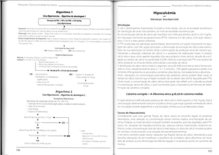 f
Protocolos Clínicos em Medicina Interna Protocolos Clínicos em Medicina Interna
Algoritmo 1
Crise Hipertensiva- Algoritmo de abordagem 1
Hipocalcémia
Elaborado por:Teresa Raposo André
Elevação da PAS >180 e/ou PAD >120 mmHg
Crise Hipertensiva
Introdução
O cálcio desempenha importantes funções a nível celular, não só na atividade secretória e
de transdução de sinal, mas também, ao nível da atividade neuromuscular.
As concentrações séricas de cálcio são mantidas num intervalo estreito, de 8.5 a 10.5 mg/dL,
sob regulação hormonal da paratormona (PTH), vitamina D e ião cálcio, com ação sobre o
osso, o rim e o trato gastro-intestinal.
A PTH, produzida nas glândulas paratiroideias, desempenha um papel importante na regu-
lação do cálcio, com três ações principais: a diminuição da excreção de cálcio pela estimu-
lação da sua reabsorção no túbulo distai, a estimulação da produção renal de calcitriol (au-
mentando a absorção intestinal de cálcio) e o aumento da reabsorção óssea. O próprio
cálcio sérico atua como agente regulador dos seus próprios níveis séricos, através da sua li-
gação ao recetor de cálcio na paratiróide (CaSR),inibindo a secreção de PTH, e ao recetor de
cálcio presente na Ansa de Henle, estimulando a secreção de cálcio.
A distribuição do cálcio sérico total é a seguinte: cerca de 40% encontra-se sob a forma ioni-
zada ou livre, metabolicamente ativa (1.1 a 1.3 mmol/L), 15% ligada a pequenos aniões e os
restantes 45% apresenta-se associada a proteínas plasmáticas, nomeadamente a albumina.
Assim, alterações na concentração plasmática das proteínas séricas podem fazer variar os
valores de cálcio mesmo que a fração ionizada não se altere, esta última regulada pela PTH.
Deste modo, a concentração do cálcio sérico total pode não refletir com a devida acuidade
a concentração sérica de cálcio, o que nos remete para a importância da fórmula de deter-
minação da calcémia corrigida:
i
Anamnese: Direccionada para a pesquisa de sinais e sintomas de iesão aguda de órgãos-alvo;Antecedentes pessoais (HTA prévia e cumprimento terapêutico;
Antigimento prévio de órgãos-alvo,medicação habitual e consumo de drogasilícitas.
Observação: Exame objectivo completo - Medição PA de acordo com as recomendações,exame objectivo cardiopulmonar e neurológico com fundoscopia;
pulsos periféricos e pesquisa de soprosnos trajectos vasculares.
• Exames Complementares de Diagnóstico: Análises sanguíneas (hemograma completo,esfregaço de sangue periférico,ionograma, ureia,creatinina,AST,
ALT, LDH, CPK,TroponinaT,CK-MB) e urina II,com sedimento urinário;teleradiografia dotórax,ECG 12 derivações,TC-CE se sinais neurológicos,outros deacordo
com a suspeição clínica.
I
Lesão aguda de órgaos-alvo?
NÃO:Urgência Hipertensiva
SIM:Emergência Hipertensiva
Urgência Hipertensiva
Objectivo: Descida gradual da PA para <160/110 mmHg em 24/48h:
Captopril: 25 mg oral ou 12,5-25 mg sublingual
- Manterem observação por 1-2 h
- Repouso num ambiente calmo e silencioso
- Se necessário tratar sintomatologia associada (ex.: dor, ansiedade)
DescidadaPA >25%dovalor deentrada?
NÃO - Captopril; 25 mg repetir até
3 doses (máximo de 100mg)
SIM - Ajusteterapêutico
- Alta Hospitalar com indicaçãopara:
- Vigilância da PA
- Follow-up até 72h
- Sinais de alerta para hiper ehipotensão
I
Se 3-6h depois mantém,
internar.
Algoritmo 2
CriseHipertensiva- Algoritmo deabordagem2
Emergência Hipertensiva:
Internamento em Unidade Especializada (UCI,UTIC,UAVC e S0;
• SinaisVitais, PA intra-arterial, monitorização cardíaca, neurológica e oximetria de pulso.
• CateterVenoso Permeável
• Oxigenoterapia
• Terapêutica IV individualizada
Calcémia corrigida = (4-Albumina sérica g/dl_)x0.8+calcémia medida
A hipercalcémia é definida pela presença de cálcio sérico total superior a 10.5 mg/dL.Esta é
uma situação relativamente comum na prática clínica, que surge quando a entrada de cálcio
em circulação excede largamente a sua excreção urinária ou a sua deposição óssea.
Causas de Hipocalcémia
Considerando que uma grande fração do cálcio sérico se encontra ligado às proteínas
plasmáticas, uma variação na concentração destas últimas implica uma flutuação da cal-
cémia.Todavia,os níveis de cálcio ionizado mantêm-se estáveis,pois são regulados pela PTH.
Assim, em situações de hipoalbuminémia (ex.: doença crónica, malnutrição, síndrome ne-
frótico), onde a concentração total de cálcio é mais baixa, os níveis de cálcio ionizado podem
ser normais, condicionando uma situação de pseudohipocalcémia.
O pH sérico também pode induzir variações nas frações séricas do cáicio. Atendendo a que
discretas alterações do pH modificam o equilíbrio do complexo cálcio-albumina, em situa-
ções de acidose ocorre diminuição da referida ligação e na alcalose ocorre um aumento da
mesma.
4
Reduzir PA não mais que 25% na 1a hora* <
+-
4
Estável? NAO —
4
SIM
Reduzir PA para 160/100-110 mmHg nas 2-6h seguintes * Excepto;
- Dissecação aórtica;
redução em 5-10 minutos (PAS 120 mmHg
eMAP 80mmHg).
- AVC isquémico e hemorrágico: protocolo
específico,
4
PA bem tolerada e estável? +
* NAO
4
SIM
Continuar redução das 24-48h seguintes
156 157
 