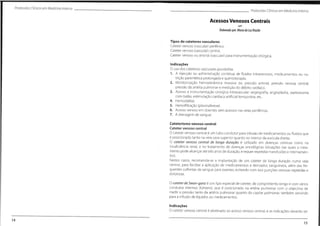 Protocolos Clínicos em Medicino Interna
ProtocolosClínicos em MedicinaInterna
Acessos Venosos Centrais
Elaborado por:Mariada LuzBrazâo
Tipos de cateteres vasculares
Cateter venoso (vascular) periférico.
Cateter venoso (vascular) central.
Cateter venoso ou arterial (vascular) para instrumentação cirúrgica.
Indicações
O uso dos cateteres vasculares possibilita:
1. A injecçâo ou administração contínua de fluidos intravenosos, medicamentos ou nu-
trição parentérica prolongada e quimioterapia.
2. Monitorização hemodinâmica invasiva da: pressão arterial, pressão venosa central,
pressão da artéria pulmonar e medição do débito cardíaco.
3. Acesso a instrumentação cirúrgica intravascular: angiografia, angioplastia, septostomia
com balão, estimulação cardíaca artificial temporária, etc.
4. Hemodiálise.
5. Hemofiltração (plasmaferese).
6. Acesso venoso em doentes sem acessos nas veias periféricas.
7. A drenagem de sangue.
Cateterismo venoso central
Cateter venoso central
O cateter venoso central é um tubo condutor para infusão de medicamentos ou fluidos que
é posicionado tanto na veia cava superior quanto no interior da aurícula direita.
O cateter venoso central de longa duração é utilizado em doenças crónicas como na
insuficiência renal, e no tratamento de doenças oncológicas (situações nas quais o trata-
mento pode alcançar até três anos de duração, e requer repetidas transfusões e internamen-
tos).
Nestes casos, recomenda-se a implantação de um cateter de longa duração numa veia
central, para facilitar a aplicação de medicamentos e derivados sanguíneos, além das fre-
quentes colheitas de sangue para exames, evitando com isso punções venosas repetidas e
dolorosas.
O cateter deSwan-ganz é um tipo especial de cateter, de comprimento longo e com vários
condutos internos (lúmens), que é posicionado na artéria pulmonar com o objectivo de
medir a pressão tanto da artéria pulmonar quanto do capilar pulmonar, também servindo
para a infusão de líquidos ou medicamentos.
Indicações
O cateter venoso central é destinado ao acesso venoso central, e as indicações deverão ser
14
15
 
