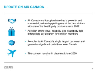 • Air Canada and Aeroplan have had a powerful and
successful partnership pairing one of the best airlines
with one of the best loyalty providers since 2002
• Aeroplan offers value, flexibility, and availability that
differentiate our program for 5 million members
UPDATE ON AIR CANADA
10
• Aeroplan is Air Canada's single largest customer and
generates significant cash flows to Air Canada
• The contract remains in place until June 2020
 