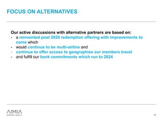 FOCUS ON ALTERNATIVES
21
Our active discussions with alternative partners are based on:
- a reinvented post 2020 redemption offering with improvements to
come which
- would continue to be multi-airline and
- continue to offer access to geographies our members travel
- and fulfill our bank commitments which run to 2024
 