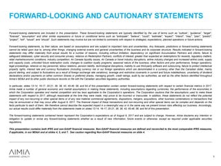 Forward-looking statements are included in this presentation. These forward-looking statements are typically identified by the use of terms such as “outlook”, “guidance”, “target”,
“forecast”, “assumption” and other similar expressions or future or conditional terms such as "anticipate", "believe", "could", "estimate", "expect", "intend", "may", "plan", "predict",
"project", "will", "would", and “should”. Such statements may involve but are not limited to comments with respect to strategies, expectations, planned operations or future actions.
Forward-looking statements, by their nature, are based on assumptions and are subject to important risks and uncertainties. Any forecasts, predictions or forward-looking statements
cannot be relied upon due to, among other things, changing external events and general uncertainties of the business and its corporate structure. Results indicated in forward-looking
statements may differ materially from actual results for a number of reasons, including without limitation, dependency on significant Accumulation Partners and clients, failure to
safeguard databases, cyber security and consumer privacy, reliance on Redemption Partners, conflicts of interest, greater than expected air redemptions for rewards, regulatory matters,
retail market/economic conditions, industry competition, Air Canada liquidity issues, Air Canada or travel industry disruptions, airline industry changes and increased airline costs, supply
and capacity costs, unfunded future redemption costs, changes to coalition loyalty programs, seasonal nature of the business, other factors and prior performance, foreign operations,
legal proceedings, reliance on key personnel, labour relations, pension liability, technological disruptions, inability to use third-party software and outsourcing, failure to protect intellectual
property rights, interest rate and currency fluctuations (including currency risk or our foreign operations which are denominated in a currency other than the Canadian dollar, mainly
pound sterling, and subject to fluctuations as a result of foreign exchange rate variations), leverage and restrictive covenants in current and future indebtedness, uncertainty of dividend
declarations and/or payments on either common Shares or preferred shares, managing growth, credit ratings, audit by tax authorities, as well as the other factors identified throughout
Aimia’s MD&A and its other public disclosure records on file with the Canadian securities regulatory authorities.
In particular, slides 13-14, 16-17, 20-21, 36, 38, 43, 45-46, 58, and 64 of this presentation contain certain forward-looking statements with respect to certain financial metrics in 2017.
Aimia made a number of general economic and market assumptions in making these statements, including assumptions regarding currencies, the performance of the economies in
which the Corporation operates and market competition and tax laws applicable to the Corporation’s operations. The Corporation cautions that the assumptions used to make these
statements with respect to 2017, although reasonable at the time they were made, may prove to be incorrect or inaccurate. In addition, these statements do not reflect the potential
impact of any non-recurring or other special items or of any new material commercial agreements, dispositions, mergers, acquisitions, other business combinations or transactions that
may be announced or that may occur after August 9, 2017. The financial impact of these transactions and non-recurring and other special items can be complex and depends on the
facts particular to each of them. We therefore cannot describe the expected impact in a meaningful way or in the same way we present known risks affecting our business. Accordingly,
our actual results could differ materially from the statements made on slides 13-14, 16-17, 20-21, 36, 38, 43, 45-46, 58, and 64 of this presentation.
The forward-looking statements contained herein represent the Corporation’s expectations as of August 9, 2017 and are subject to change. However, Aimia disclaims any intention or
obligation to update or revise any forward-looking statements whether as a result of new information, future events or otherwise, except as required under applicable securities
regulations.
This presentation contains both IFRS and non-GAAP financial measures. Non-GAAP financial measures are defined and reconciled to the most comparable IFRS measures,
if applicable, in our MD&A and at slides 4, 5, and 7. See caution regarding Non-GAAP financial measures on slide 4.
FORWARD-LOOKING AND CAUTIONARY STATEMENTS
3
 