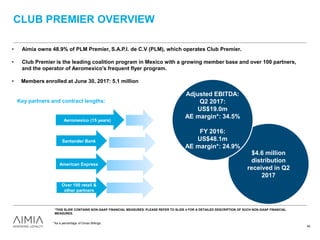 $4.6 million
distribution
received in Q2
2017
CLUB PREMIER OVERVIEW
• Aimia owns 48.9% of PLM Premier, S.A.P.I. de C.V (PLM), which operates Club Premier.
• Club Premier is the leading coalition program in Mexico with a growing member base and over 100 partners,
and the operator of Aeromexico's frequent flyer program.
• Members enrolled at June 30, 2017: 5.1 million
Santander Bank
Aeromexico (15 years)
American Express
Over 100 retail &
other partners
40
Adjusted EBITDA:
Q2 2017:
US$19.0m
AE margin*: 34.5%
FY 2016:
US$48.1m
AE margin*: 24.9%
*As a percentage of Gross Billings.
*THIS SLIDE CONTAINS NON-GAAP FINANCIAL MEASURES. PLEASE REFER TO SLIDE 4 FOR A DETAILED DESCRIPTION OF SUCH NON-GAAP FINANCIAL
MEASURES.
Key partners and contract lengths:
 