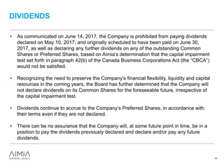 DIVIDENDS
43
• As communicated on June 14, 2017, the Company is prohibited from paying dividends
declared on May 10, 2017, and originally scheduled to have been paid on June 30,
2017, as well as declaring any further dividends on any of the outstanding Common
Shares or Preferred Shares, based on Aimia’s determination that the capital impairment
test set forth in paragraph 42(b) of the Canada Business Corporations Act (the “CBCA”)
would not be satisfied.
• Recognizing the need to preserve the Company’s financial flexibility, liquidity and capital
resources in the coming years, the Board has further determined that the Company will
not declare dividends on its Common Shares for the foreseeable future, irrespective of
the capital impairment test.
• Dividends continue to accrue to the Company’s Preferred Shares, in accordance with
their terms even if they are not declared.
• There can be no assurance that the Company will, at some future point in time, be in a
position to pay the dividends previously declared and declare and/or pay any future
dividends.
 