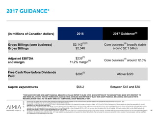 2017 GUIDANCE*
*THIS SLIDE CONTAINS NON-GAAP FINANCIAL MEASURES. PLEASE REFER TO SLIDE 3 FOR A DESCRIPTION OF THE ASSUMPTIONS MADE WITH RESPECT TO
AND RISKS RELATED TO THE 2017 FORECASTS, SLIDE 4 FOR A DETAILED DESCRIPTION OF SUCH NON-GAAP FINANCIAL MEASURES, AND SLIDE 5 FOR A
RECONCILIATION TABLE TO THE MOST DIRECTLY COMPARABLE GAAP MEASURE, IF ANY.
(in millions of Canadian dollars) 2016 2017 Guidance(5)
Gross Billings (core business)
Gross Billings
$2,142
(1)(2)
$2,340
Core business
(4)
broadly stable
around $2.1 billion
Adjusted EBITDA
and margin
$239
(1)
11.2% margin
(1) Core business
(4)
around 12.0%
Free Cash Flow before Dividends
Paid
$206
(3)
Above $220
Capital expenditures $68.2 Between $45 and $50
(1) Excluding the US Channel and Employee Loyalty business and Enhancement Services business and $9.0 million severance payments related to the organizational change announced on August 14, 2015.
(2) Excluding $31.0 million gross-to-net accounting impact in the rewards fulfilment business.
(3) Excludes $50.3 million in tax refunds received, $16.3 million in severance payments related to the organizational change announced on August 14, 2015, and $6.5 million in prepayment of interest expense and related fees associated with the early
redemption of the Senior Secured Notes Series 3.
(4) The “core business” excludes the results of the US CEL business within the Corporate & Other division as well as the results of the Enhancement Services business sold in July 2016. Guidance has not been adjusted for the results of the New Zealand
business which had been expected to deliver around $36 million of Gross Billings and $0.4 million of Adjusted EBITDA in 2017 and had been taken into account within the core business. At the sale completion date, the New Zealand business had
delivered Gross Billings of around $15 million and Adjusted EBITDA of $0.1 million.
(5) The guidance excludes the impact of actions related to restructuring, disposals of non-core assets or as a consequence of any changes in major partner contracts. Around $10 million of incremental interest expense was not contemplated in the guidance
and relates to the early redemption of the 2018 notes. 2017 costs related to restructuring actions are expected to be between $25 and $30 million and include the onerous provision of $20.3 million recorded in the second quarter, with cash expense in
2017 expected to be in the range of $20 to $25 million.
45
 