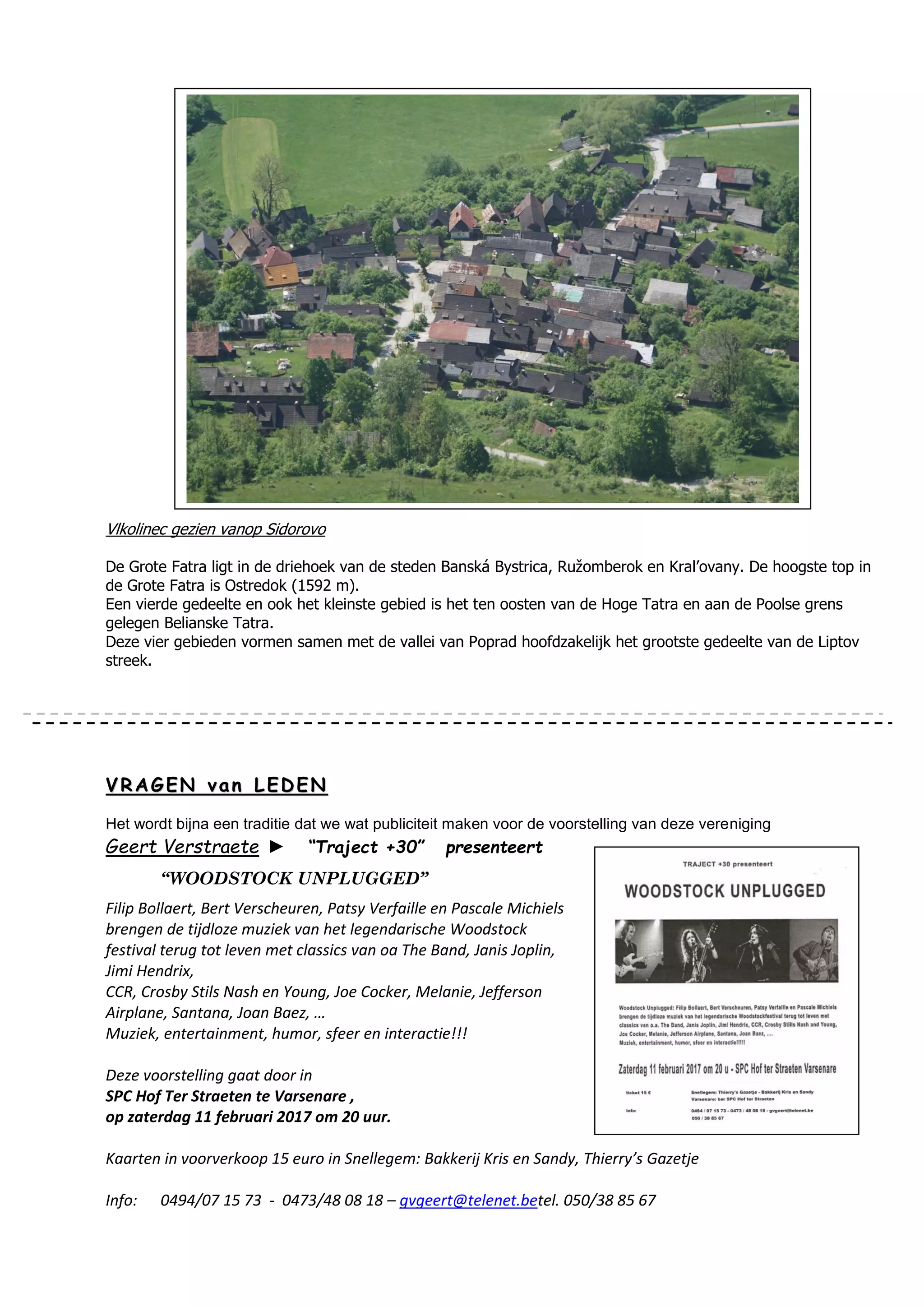 Vlkolinec gezien vanop Sidorovo
De Grote Fatra ligt in de driehoek van de steden Banská Bystrica, Ružomberok en Kral’ovany. De hoogste top in
de Grote Fatra is Ostredok (1592 m).
Een vierde gedeelte en ook het kleinste gebied is het ten oosten van de Hoge Tatra en aan de Poolse grens
gelegen Belianske Tatra.
Deze vier gebieden vormen samen met de vallei van Poprad hoofdzakelijk het grootste gedeelte van de Liptov
streek.
VV RR AA GG EE NN vv aa nn LL EE DD EE NN
Het wordt bijna een traditie dat we wat publiciteit maken voor de voorstelling van deze vereniging
Geert Verstraete ► “Traject +30” presenteert
“WOODSTOCK UNPLUGGED”
Filip Bollaert, Bert Verscheuren, Patsy Verfaille en Pascale Michiels
brengen de tijdloze muziek van het legendarische Woodstock
festival terug tot leven met classics van oa The Band, Janis Joplin,
Jimi Hendrix,
CCR, Crosby Stils Nash en Young, Joe Cocker, Melanie, Jefferson
Airplane, Santana, Joan Baez, …
Muziek, entertainment, humor, sfeer en interactie!!!
Deze voorstelling gaat door in
SPC Hof Ter Straeten te Varsenare ,
op zaterdag 11 februari 2017 om 20 uur.
Kaarten in voorverkoop 15 euro in Snellegem: Bakkerij Kris en Sandy, Thierry’s Gazetje
Info: 0494/07 15 73 - 0473/48 08 18 – gvgeert@telenet.betel. 050/38 85 67
 