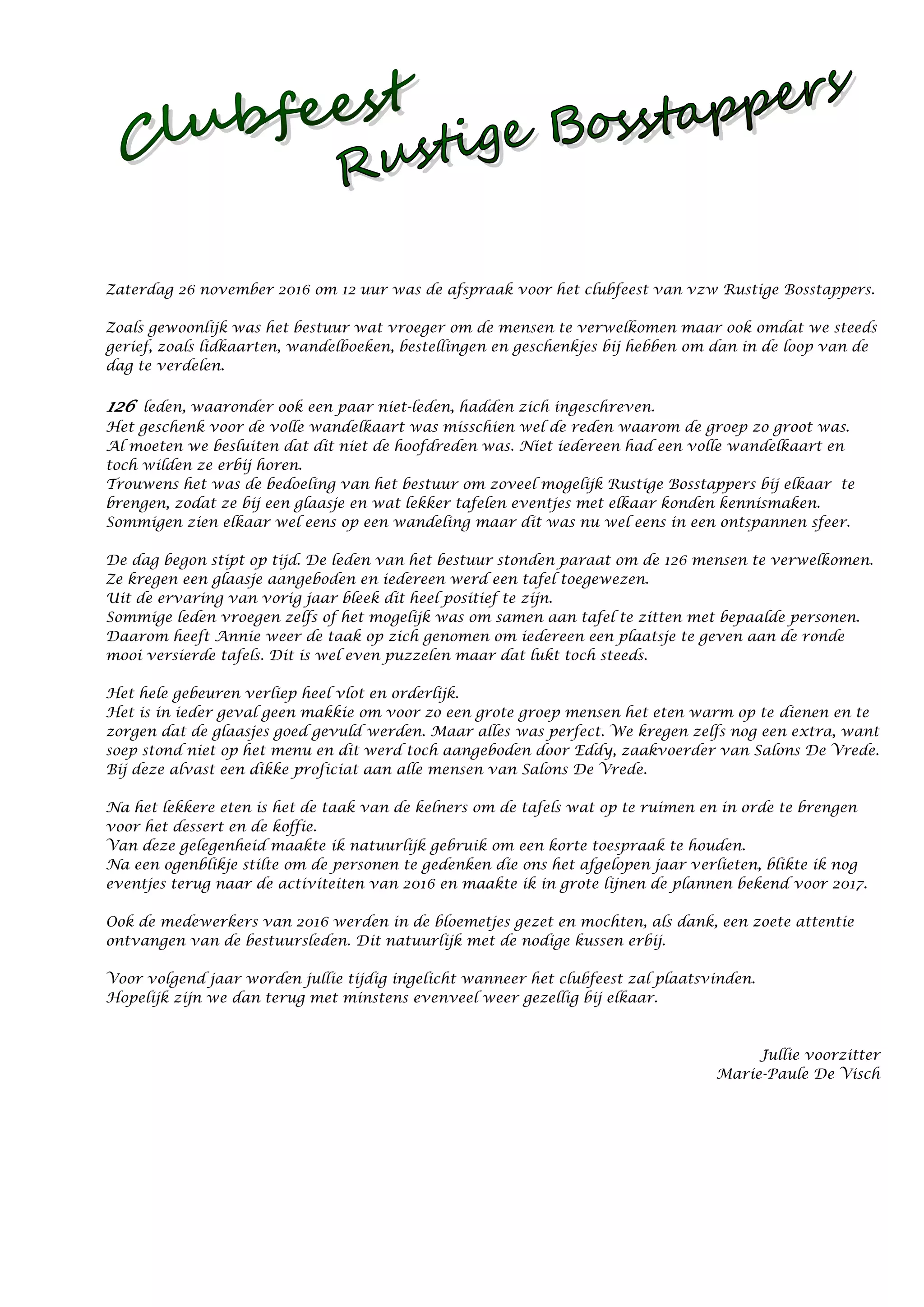 Zaterdag 26 november 2016 om 12 uur was de afspraak voor het clubfeest van vzw Rustige Bosstappers.
Zoals gewoonlijk was het bestuur wat vroeger om de mensen te verwelkomen maar ook omdat we steeds
gerief, zoals lidkaarten, wandelboeken, bestellingen en geschenkjes bij hebben om dan in de loop van de
dag te verdelen.
126 leden, waaronder ook een paar niet-leden, hadden zich ingeschreven.
Het geschenk voor de volle wandelkaart was misschien wel de reden waarom de groep zo groot was.
Al moeten we besluiten dat dit niet de hoofdreden was. Niet iedereen had een volle wandelkaart en
toch wilden ze erbij horen.
Trouwens het was de bedoeling van het bestuur om zoveel mogelijk Rustige Bosstappers bij elkaar te
brengen, zodat ze bij een glaasje en wat lekker tafelen eventjes met elkaar konden kennismaken.
Sommigen zien elkaar wel eens op een wandeling maar dit was nu wel eens in een ontspannen sfeer.
De dag begon stipt op tijd. De leden van het bestuur stonden paraat om de 126 mensen te verwelkomen.
Ze kregen een glaasje aangeboden en iedereen werd een tafel toegewezen.
Uit de ervaring van vorig jaar bleek dit heel positief te zijn.
Sommige leden vroegen zelfs of het mogelijk was om samen aan tafel te zitten met bepaalde personen.
Daarom heeft Annie weer de taak op zich genomen om iedereen een plaatsje te geven aan de ronde
mooi versierde tafels. Dit is wel even puzzelen maar dat lukt toch steeds.
Het hele gebeuren verliep heel vlot en orderlijk.
Het is in ieder geval geen makkie om voor zo een grote groep mensen het eten warm op te dienen en te
zorgen dat de glaasjes goed gevuld werden. Maar alles was perfect. We kregen zelfs nog een extra, want
soep stond niet op het menu en dit werd toch aangeboden door Eddy, zaakvoerder van Salons De Vrede.
Bij deze alvast een dikke proficiat aan alle mensen van Salons De Vrede.
Na het lekkere eten is het de taak van de kelners om de tafels wat op te ruimen en in orde te brengen
voor het dessert en de koffie.
Van deze gelegenheid maakte ik natuurlijk gebruik om een korte toespraak te houden.
Na een ogenblikje stilte om de personen te gedenken die ons het afgelopen jaar verlieten, blikte ik nog
eventjes terug naar de activiteiten van 2016 en maakte ik in grote lijnen de plannen bekend voor 2017.
Ook de medewerkers van 2016 werden in de bloemetjes gezet en mochten, als dank, een zoete attentie
ontvangen van de bestuursleden. Dit natuurlijk met de nodige kussen erbij.
Voor volgend jaar worden jullie tijdig ingelicht wanneer het clubfeest zal plaatsvinden.
Hopelijk zijn we dan terug met minstens evenveel weer gezellig bij elkaar.
Jullie voorzitter
Marie-Paule De Visch
 