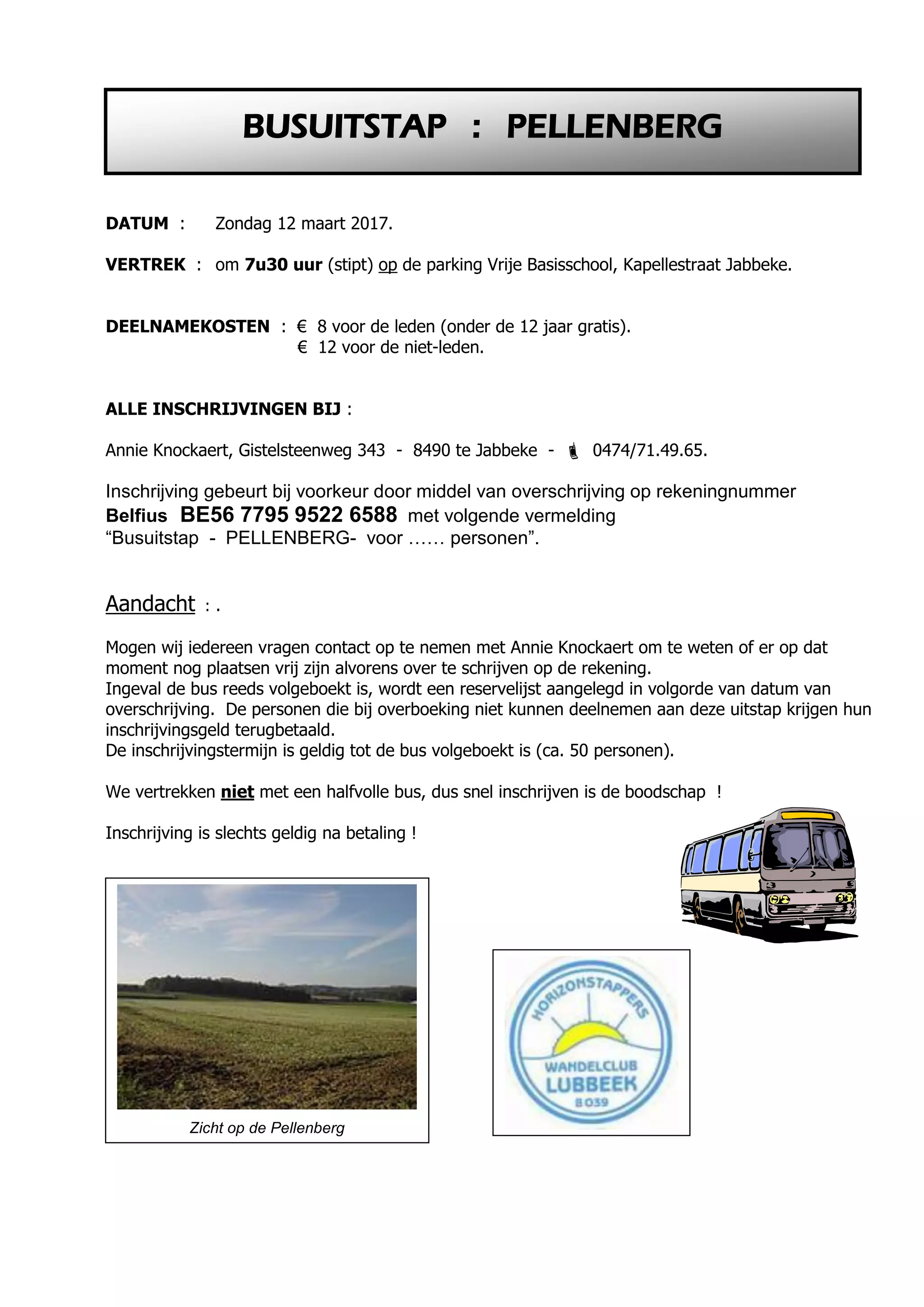 DATUM : Zondag 12 maart 2017.
VERTREK : om 7u30 uur (stipt) op de parking Vrije Basisschool, Kapellestraat Jabbeke.
DEELNAMEKOSTEN : € 8 voor de leden (onder de 12 jaar gratis).
€ 12 voor de niet-leden.
ALLE INSCHRIJVINGEN BIJ :
Annie Knockaert, Gistelsteenweg 343 - 8490 te Jabbeke -  0474/71.49.65.
Inschrijving gebeurt bij voorkeur door middel van overschrijving op rekeningnummer
Belfius BE56 7795 9522 6588 met volgende vermelding
“Busuitstap - PELLENBERG- voor …… personen”.
Aandacht : .
Mogen wij iedereen vragen contact op te nemen met Annie Knockaert om te weten of er op dat
moment nog plaatsen vrij zijn alvorens over te schrijven op de rekening.
Ingeval de bus reeds volgeboekt is, wordt een reservelijst aangelegd in volgorde van datum van
overschrijving. De personen die bij overboeking niet kunnen deelnemen aan deze uitstap krijgen hun
inschrijvingsgeld terugbetaald.
De inschrijvingstermijn is geldig tot de bus volgeboekt is (ca. 50 personen).
We vertrekken niet met een halfvolle bus, dus snel inschrijven is de boodschap !
Inschrijving is slechts geldig na betaling !
BUSUITSTAP : PELLENBERG
Zicht op de Pellenberg
 