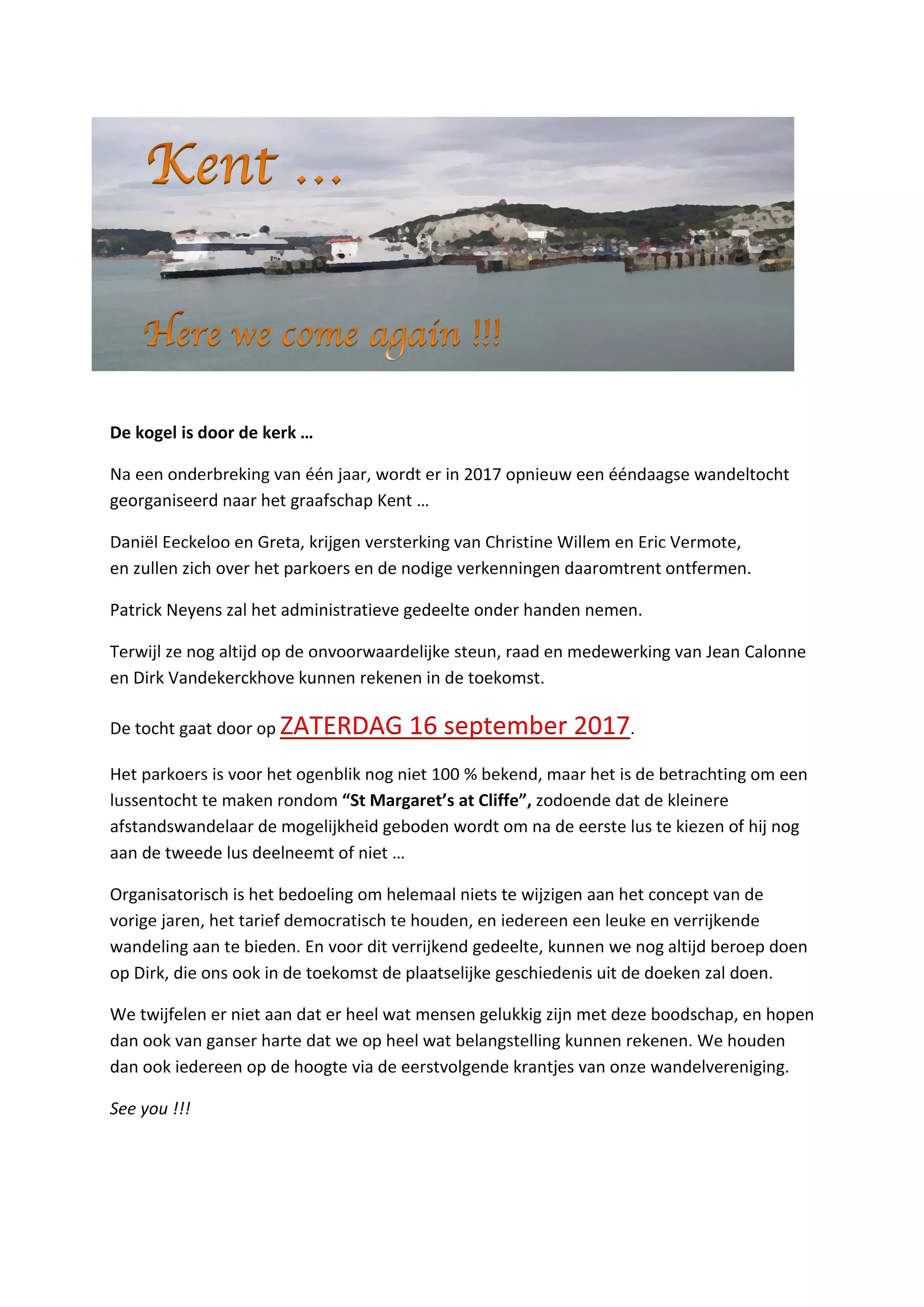 De kogel is door de kerk …
Na een onderbreking van één jaar, wordt er in 2017 opnieuw een ééndaagse wandeltocht
georganiseerd naar het graafschap Kent …
Daniël Eeckeloo en Greta, krijgen versterking van Christine Willem en Eric Vermote,
en zullen zich over het parkoers en de nodige verkenningen daaromtrent ontfermen.
Patrick Neyens zal het administratieve gedeelte onder handen nemen.
Terwijl ze nog altijd op de onvoorwaardelijke steun, raad en medewerking van Jean Calonne
en Dirk Vandekerckhove kunnen rekenen in de toekomst.
De tocht gaat door op ZATERDAG 16 september 2017.
Het parkoers is voor het ogenblik nog niet 100 % bekend, maar het is de betrachting om een
lussentocht te maken rondom “St Margaret’s at Cliffe”, zodoende dat de kleinere
afstandswandelaar de mogelijkheid geboden wordt om na de eerste lus te kiezen of hij nog
aan de tweede lus deelneemt of niet …
Organisatorisch is het bedoeling om helemaal niets te wijzigen aan het concept van de
vorige jaren, het tarief democratisch te houden, en iedereen een leuke en verrijkende
wandeling aan te bieden. En voor dit verrijkend gedeelte, kunnen we nog altijd beroep doen
op Dirk, die ons ook in de toekomst de plaatselijke geschiedenis uit de doeken zal doen.
We twijfelen er niet aan dat er heel wat mensen gelukkig zijn met deze boodschap, en hopen
dan ook van ganser harte dat we op heel wat belangstelling kunnen rekenen. We houden
dan ook iedereen op de hoogte via de eerstvolgende krantjes van onze wandelvereniging.
See you !!!
 