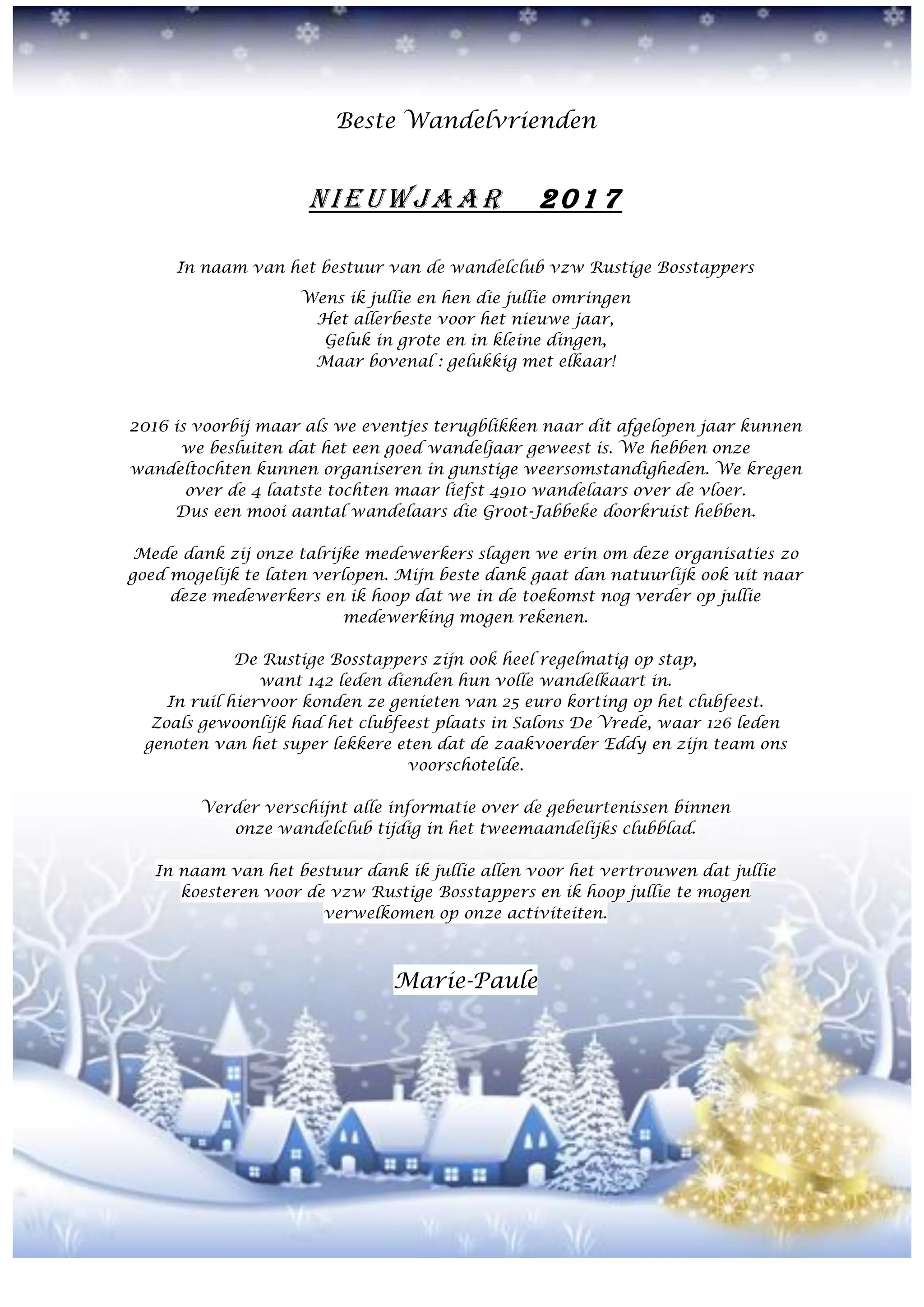 Beste Wandelvrienden
NIEUWJAA R 2 01 7
In naam van het bestuur van de wandelclub vzw Rustige Bosstappers
Wens ik jullie en hen die jullie omringen
Het allerbeste voor het nieuwe jaar,
Geluk in grote en in kleine dingen,
Maar bovenal : gelukkig met elkaar!
2016 is voorbij maar als we eventjes terugblikken naar dit afgelopen jaar kunnen
we besluiten dat het een goed wandeljaar geweest is. We hebben onze
wandeltochten kunnen organiseren in gunstige weersomstandigheden. We kregen
over de 4 laatste tochten maar liefst 4910 wandelaars over de vloer.
Dus een mooi aantal wandelaars die Groot-Jabbeke doorkruist hebben.
Mede dank zij onze talrijke medewerkers slagen we erin om deze organisaties zo
goed mogelijk te laten verlopen. Mijn beste dank gaat dan natuurlijk ook uit naar
deze medewerkers en ik hoop dat we in de toekomst nog verder op jullie
medewerking mogen rekenen.
De Rustige Bosstappers zijn ook heel regelmatig op stap,
want 142 leden dienden hun volle wandelkaart in.
In ruil hiervoor konden ze genieten van 25 euro korting op het clubfeest.
Zoals gewoonlijk had het clubfeest plaats in Salons De Vrede, waar 126 leden
genoten van het super lekkere eten dat de zaakvoerder Eddy en zijn team ons
voorschotelde.
Verder verschijnt alle informatie over de gebeurtenissen binnen
onze wandelclub tijdig in het tweemaandelijks clubblad.
In naam van het bestuur dank ik jullie allen voor het vertrouwen dat jullie
koesteren voor de vzw Rustige Bosstappers en ik hoop jullie te mogen
verwelkomen op onze activiteiten.
Marie-Paule
 