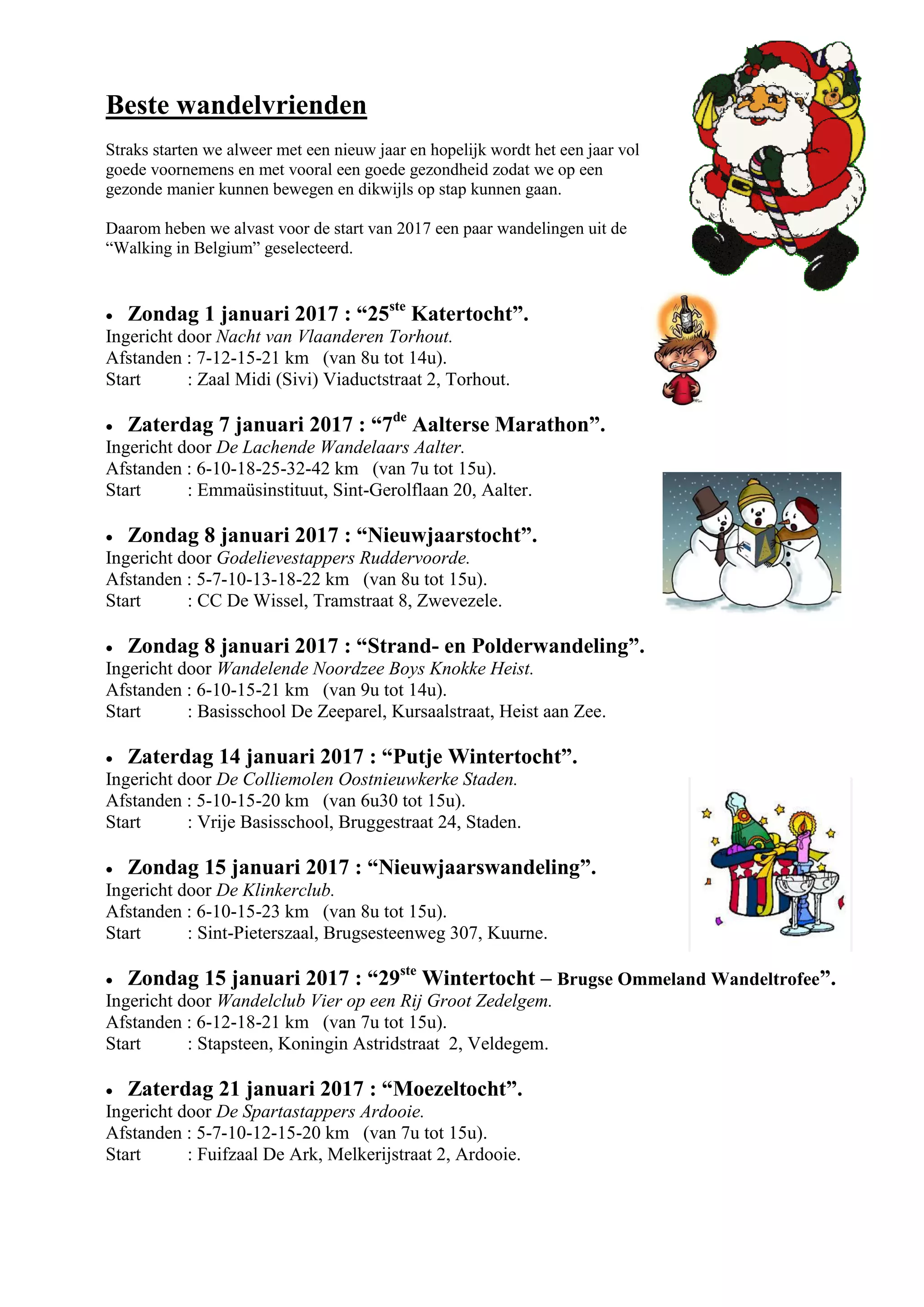 Beste wandelvrienden
Straks starten we alweer met een nieuw jaar en hopelijk wordt het een jaar vol
goede voornemens en met vooral een goede gezondheid zodat we op een
gezonde manier kunnen bewegen en dikwijls op stap kunnen gaan.
Daarom heben we alvast voor de start van 2017 een paar wandelingen uit de
“Walking in Belgium” geselecteerd.
 Zondag 1 januari 2017 : “25ste
Katertocht”.
Ingericht door Nacht van Vlaanderen Torhout.
Afstanden : 7-12-15-21 km (van 8u tot 14u).
Start : Zaal Midi (Sivi) Viaductstraat 2, Torhout.
 Zaterdag 7 januari 2017 : “7de
Aalterse Marathon”.
Ingericht door De Lachende Wandelaars Aalter.
Afstanden : 6-10-18-25-32-42 km (van 7u tot 15u).
Start : Emmaüsinstituut, Sint-Gerolflaan 20, Aalter.
 Zondag 8 januari 2017 : “Nieuwjaarstocht”.
Ingericht door Godelievestappers Ruddervoorde.
Afstanden : 5-7-10-13-18-22 km (van 8u tot 15u).
Start : CC De Wissel, Tramstraat 8, Zwevezele.
 Zondag 8 januari 2017 : “Strand- en Polderwandeling”.
Ingericht door Wandelende Noordzee Boys Knokke Heist.
Afstanden : 6-10-15-21 km (van 9u tot 14u).
Start : Basisschool De Zeeparel, Kursaalstraat, Heist aan Zee.
 Zaterdag 14 januari 2017 : “Putje Wintertocht”.
Ingericht door De Colliemolen Oostnieuwkerke Staden.
Afstanden : 5-10-15-20 km (van 6u30 tot 15u).
Start : Vrije Basisschool, Bruggestraat 24, Staden.
 Zondag 15 januari 2017 : “Nieuwjaarswandeling”.
Ingericht door De Klinkerclub.
Afstanden : 6-10-15-23 km (van 8u tot 15u).
Start : Sint-Pieterszaal, Brugsesteenweg 307, Kuurne.
 Zondag 15 januari 2017 : “29ste
Wintertocht – Brugse Ommeland Wandeltrofee”.
Ingericht door Wandelclub Vier op een Rij Groot Zedelgem.
Afstanden : 6-12-18-21 km (van 7u tot 15u).
Start : Stapsteen, Koningin Astridstraat 2, Veldegem.
 Zaterdag 21 januari 2017 : “Moezeltocht”.
Ingericht door De Spartastappers Ardooie.
Afstanden : 5-7-10-12-15-20 km (van 7u tot 15u).
Start : Fuifzaal De Ark, Melkerijstraat 2, Ardooie.
 