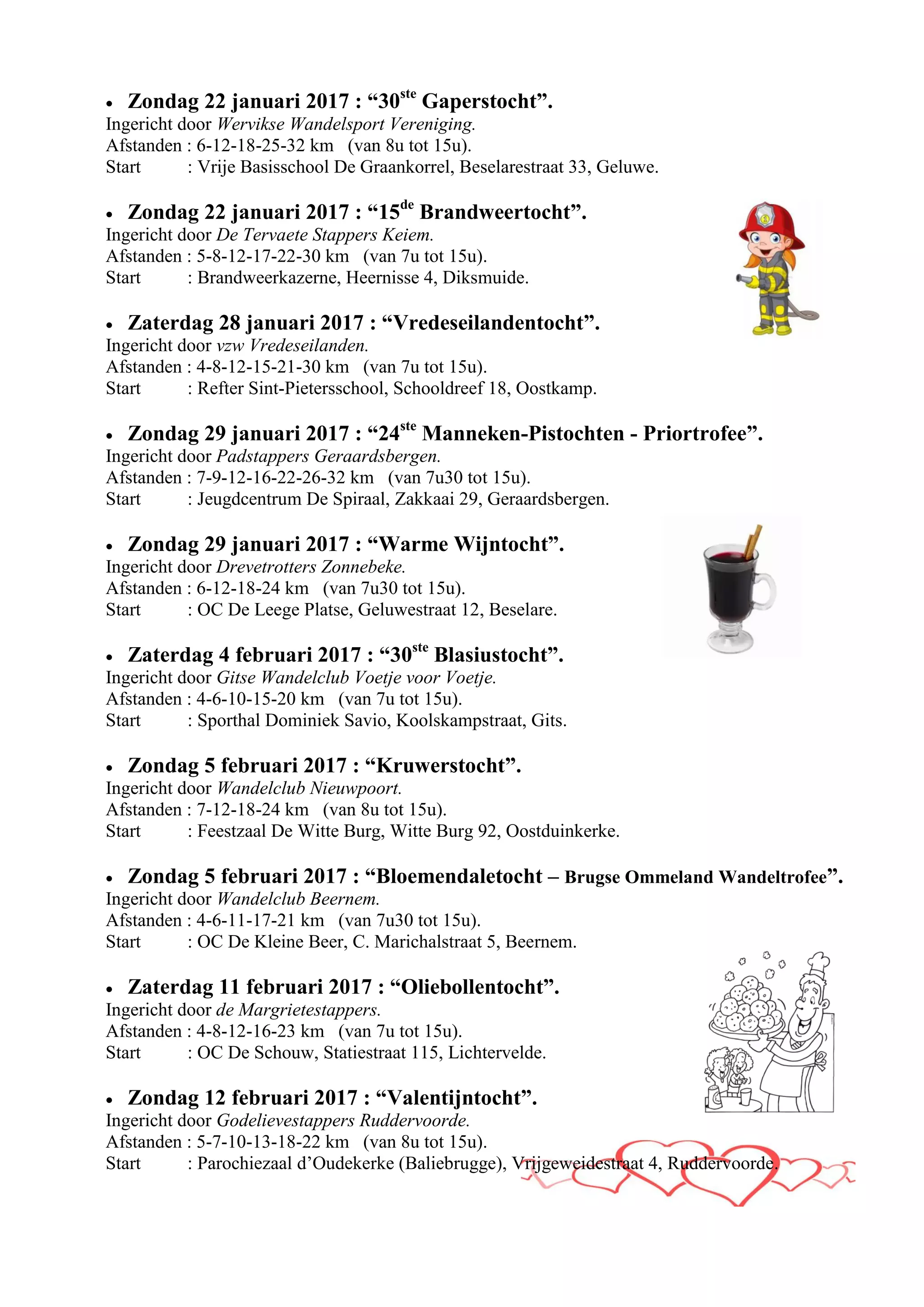  Zondag 22 januari 2017 : “30ste
Gaperstocht”.
Ingericht door Wervikse Wandelsport Vereniging.
Afstanden : 6-12-18-25-32 km (van 8u tot 15u).
Start : Vrije Basisschool De Graankorrel, Beselarestraat 33, Geluwe.
 Zondag 22 januari 2017 : “15de
Brandweertocht”.
Ingericht door De Tervaete Stappers Keiem.
Afstanden : 5-8-12-17-22-30 km (van 7u tot 15u).
Start : Brandweerkazerne, Heernisse 4, Diksmuide.
 Zaterdag 28 januari 2017 : “Vredeseilandentocht”.
Ingericht door vzw Vredeseilanden.
Afstanden : 4-8-12-15-21-30 km (van 7u tot 15u).
Start : Refter Sint-Pietersschool, Schooldreef 18, Oostkamp.
 Zondag 29 januari 2017 : “24ste
Manneken-Pistochten - Priortrofee”.
Ingericht door Padstappers Geraardsbergen.
Afstanden : 7-9-12-16-22-26-32 km (van 7u30 tot 15u).
Start : Jeugdcentrum De Spiraal, Zakkaai 29, Geraardsbergen.
 Zondag 29 januari 2017 : “Warme Wijntocht”.
Ingericht door Drevetrotters Zonnebeke.
Afstanden : 6-12-18-24 km (van 7u30 tot 15u).
Start : OC De Leege Platse, Geluwestraat 12, Beselare.
 Zaterdag 4 februari 2017 : “30ste
Blasiustocht”.
Ingericht door Gitse Wandelclub Voetje voor Voetje.
Afstanden : 4-6-10-15-20 km (van 7u tot 15u).
Start : Sporthal Dominiek Savio, Koolskampstraat, Gits.
 Zondag 5 februari 2017 : “Kruwerstocht”.
Ingericht door Wandelclub Nieuwpoort.
Afstanden : 7-12-18-24 km (van 8u tot 15u).
Start : Feestzaal De Witte Burg, Witte Burg 92, Oostduinkerke.
 Zondag 5 februari 2017 : “Bloemendaletocht – Brugse Ommeland Wandeltrofee”.
Ingericht door Wandelclub Beernem.
Afstanden : 4-6-11-17-21 km (van 7u30 tot 15u).
Start : OC De Kleine Beer, C. Marichalstraat 5, Beernem.
 Zaterdag 11 februari 2017 : “Oliebollentocht”.
Ingericht door de Margrietestappers.
Afstanden : 4-8-12-16-23 km (van 7u tot 15u).
Start : OC De Schouw, Statiestraat 115, Lichtervelde.
 Zondag 12 februari 2017 : “Valentijntocht”.
Ingericht door Godelievestappers Ruddervoorde.
Afstanden : 5-7-10-13-18-22 km (van 8u tot 15u).
Start : Parochiezaal d’Oudekerke (Baliebrugge), Vrijgeweidestraat 4, Ruddervoorde.
 