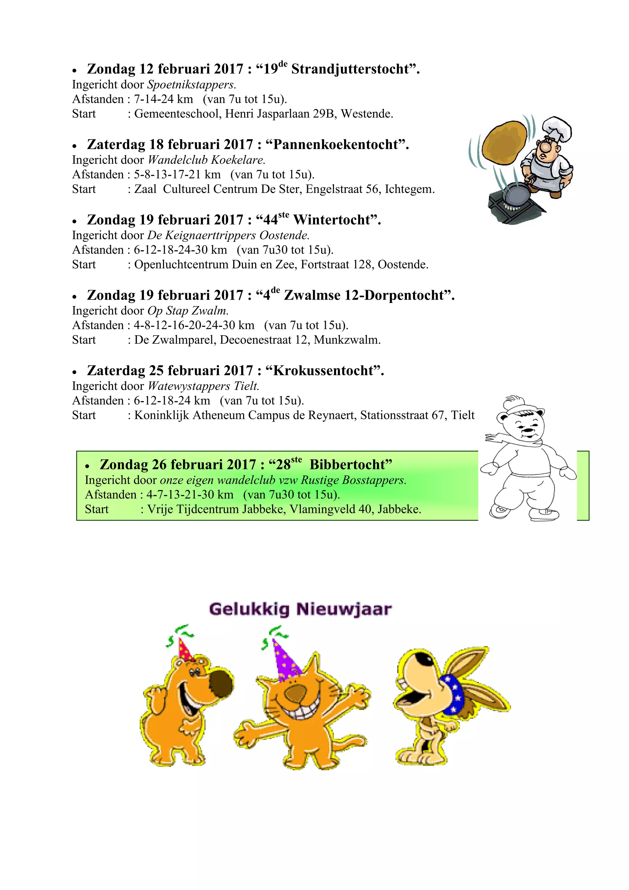  Zondag 26 februari 2017 : “28ste
Bibbertocht”
Ingericht door onze eigen wandelclub vzw Rustige Bosstappers.
Afstanden : 4-7-13-21-30 km (van 7u30 tot 15u).
Start : Vrije Tijdcentrum Jabbeke, Vlamingveld 40, Jabbeke.
 Zondag 12 februari 2017 : “19de
Strandjutterstocht”.
Ingericht door Spoetnikstappers.
Afstanden : 7-14-24 km (van 7u tot 15u).
Start : Gemeenteschool, Henri Jasparlaan 29B, Westende.
 Zaterdag 18 februari 2017 : “Pannenkoekentocht”.
Ingericht door Wandelclub Koekelare.
Afstanden : 5-8-13-17-21 km (van 7u tot 15u).
Start : Zaal Cultureel Centrum De Ster, Engelstraat 56, Ichtegem.
 Zondag 19 februari 2017 : “44ste
Wintertocht”.
Ingericht door De Keignaerttrippers Oostende.
Afstanden : 6-12-18-24-30 km (van 7u30 tot 15u).
Start : Openluchtcentrum Duin en Zee, Fortstraat 128, Oostende.
 Zondag 19 februari 2017 : “4de
Zwalmse 12-Dorpentocht”.
Ingericht door Op Stap Zwalm.
Afstanden : 4-8-12-16-20-24-30 km (van 7u tot 15u).
Start : De Zwalmparel, Decoenestraat 12, Munkzwalm.
 Zaterdag 25 februari 2017 : “Krokussentocht”.
Ingericht door Watewystappers Tielt.
Afstanden : 6-12-18-24 km (van 7u tot 15u).
Start : Koninklijk Atheneum Campus de Reynaert, Stationsstraat 67, Tielt
 