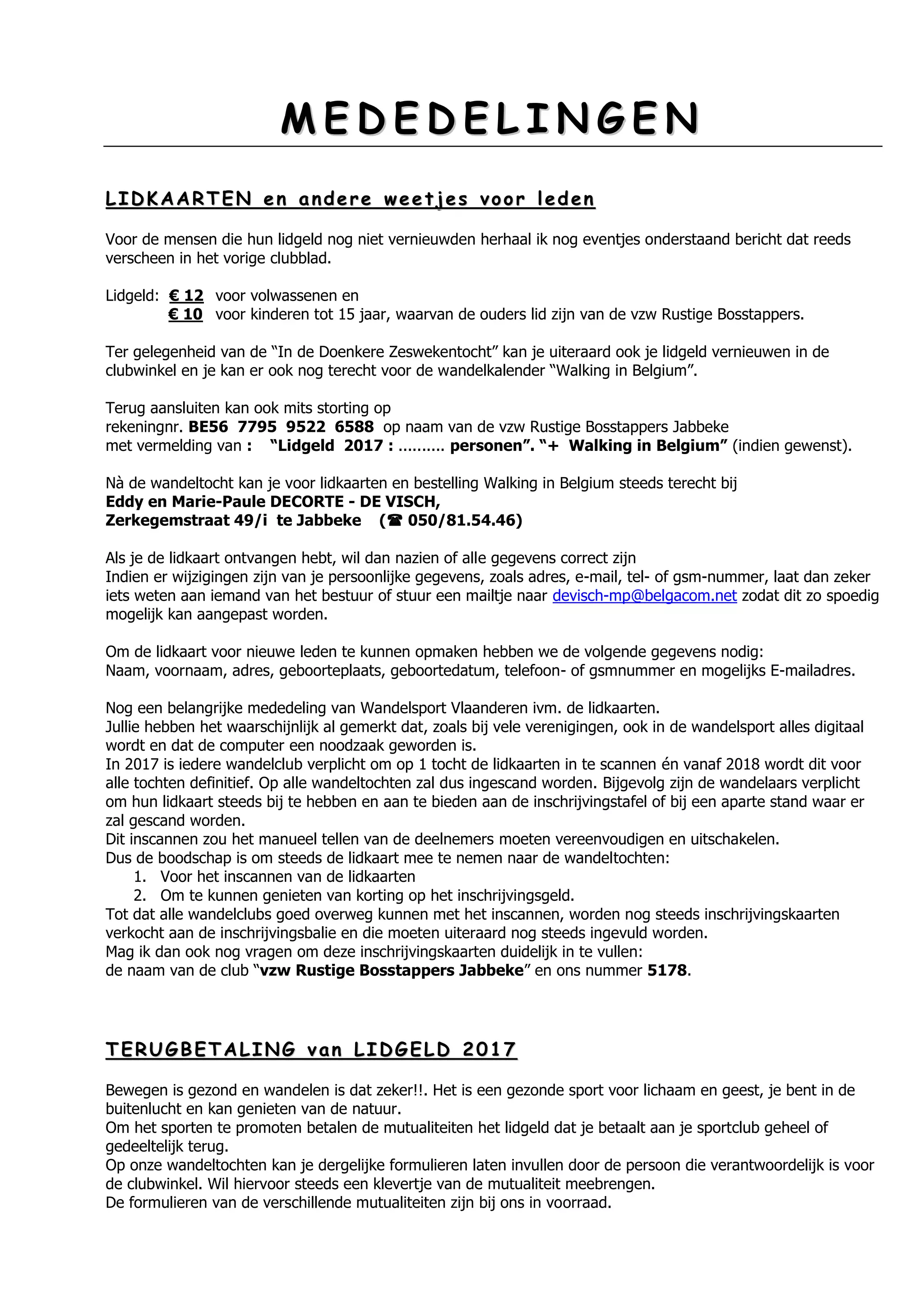 MM EE DD EE DD EE LL II NN GG EE NN
LL II DD KK AA AA RR TT EE NN ee nn aa nn dd ee rr ee ww ee ee tt jj ee ss vv oo oo rr ll ee dd ee nn
Voor de mensen die hun lidgeld nog niet vernieuwden herhaal ik nog eventjes onderstaand bericht dat reeds
verscheen in het vorige clubblad.
Lidgeld: € 12 voor volwassenen en
€ 10 voor kinderen tot 15 jaar, waarvan de ouders lid zijn van de vzw Rustige Bosstappers.
Ter gelegenheid van de “In de Doenkere Zeswekentocht” kan je uiteraard ook je lidgeld vernieuwen in de
clubwinkel en je kan er ook nog terecht voor de wandelkalender “Walking in Belgium”.
Terug aansluiten kan ook mits storting op
rekeningnr. BE56 7795 9522 6588 op naam van de vzw Rustige Bosstappers Jabbeke
met vermelding van : “Lidgeld 2017 : .......... personen”. “+ Walking in Belgium” (indien gewenst).
Nà de wandeltocht kan je voor lidkaarten en bestelling Walking in Belgium steeds terecht bij
Eddy en Marie-Paule DECORTE - DE VISCH,
Zerkegemstraat 49/i te Jabbeke ( 050/81.54.46)
Als je de lidkaart ontvangen hebt, wil dan nazien of alle gegevens correct zijn
Indien er wijzigingen zijn van je persoonlijke gegevens, zoals adres, e-mail, tel- of gsm-nummer, laat dan zeker
iets weten aan iemand van het bestuur of stuur een mailtje naar devisch-mp@belgacom.net zodat dit zo spoedig
mogelijk kan aangepast worden.
Om de lidkaart voor nieuwe leden te kunnen opmaken hebben we de volgende gegevens nodig:
Naam, voornaam, adres, geboorteplaats, geboortedatum, telefoon- of gsmnummer en mogelijks E-mailadres.
Nog een belangrijke mededeling van Wandelsport Vlaanderen ivm. de lidkaarten.
Jullie hebben het waarschijnlijk al gemerkt dat, zoals bij vele verenigingen, ook in de wandelsport alles digitaal
wordt en dat de computer een noodzaak geworden is.
In 2017 is iedere wandelclub verplicht om op 1 tocht de lidkaarten in te scannen én vanaf 2018 wordt dit voor
alle tochten definitief. Op alle wandeltochten zal dus ingescand worden. Bijgevolg zijn de wandelaars verplicht
om hun lidkaart steeds bij te hebben en aan te bieden aan de inschrijvingstafel of bij een aparte stand waar er
zal gescand worden.
Dit inscannen zou het manueel tellen van de deelnemers moeten vereenvoudigen en uitschakelen.
Dus de boodschap is om steeds de lidkaart mee te nemen naar de wandeltochten:
1. Voor het inscannen van de lidkaarten
2. Om te kunnen genieten van korting op het inschrijvingsgeld.
Tot dat alle wandelclubs goed overweg kunnen met het inscannen, worden nog steeds inschrijvingskaarten
verkocht aan de inschrijvingsbalie en die moeten uiteraard nog steeds ingevuld worden.
Mag ik dan ook nog vragen om deze inschrijvingskaarten duidelijk in te vullen:
de naam van de club “vzw Rustige Bosstappers Jabbeke” en ons nummer 5178.
TT EE RR UU GG BB EE TT AA LL II NN GG vv aa nn LL II DD GG EE LL DD 22 00 11 77
Bewegen is gezond en wandelen is dat zeker!!. Het is een gezonde sport voor lichaam en geest, je bent in de
buitenlucht en kan genieten van de natuur.
Om het sporten te promoten betalen de mutualiteiten het lidgeld dat je betaalt aan je sportclub geheel of
gedeeltelijk terug.
Op onze wandeltochten kan je dergelijke formulieren laten invullen door de persoon die verantwoordelijk is voor
de clubwinkel. Wil hiervoor steeds een klevertje van de mutualiteit meebrengen.
De formulieren van de verschillende mutualiteiten zijn bij ons in voorraad.
 