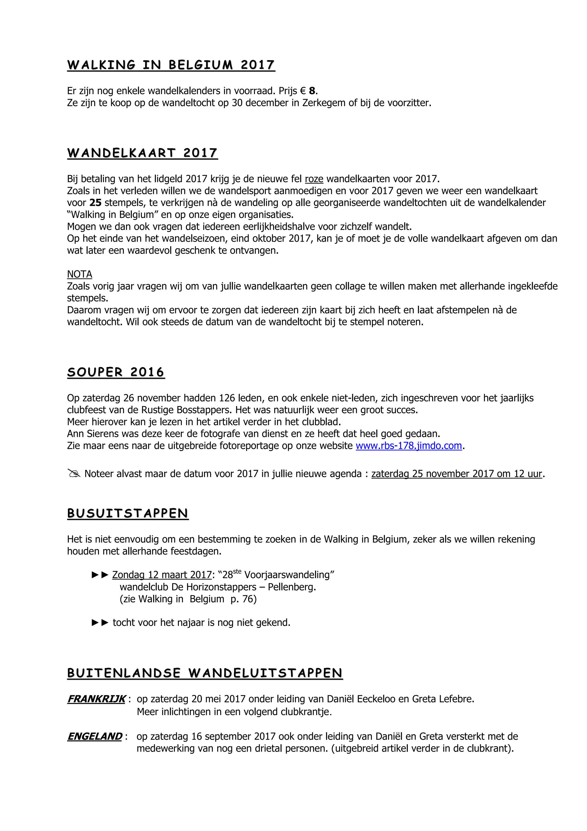 WW AA LL KK II NN GG II NN BB EE LL GG II UU MM 22 00 11 77
Er zijn nog enkele wandelkalenders in voorraad. Prijs € 8.
Ze zijn te koop op de wandeltocht op 30 december in Zerkegem of bij de voorzitter.
WW AA NN DD EE LL KK AA AA RR TT 22 00 11 77
Bij betaling van het lidgeld 2017 krijg je de nieuwe fel roze wandelkaarten voor 2017.
Zoals in het verleden willen we de wandelsport aanmoedigen en voor 2017 geven we weer een wandelkaart
voor 25 stempels, te verkrijgen nà de wandeling op alle georganiseerde wandeltochten uit de wandelkalender
“Walking in Belgium” en op onze eigen organisaties.
Mogen we dan ook vragen dat iedereen eerlijkheidshalve voor zichzelf wandelt.
Op het einde van het wandelseizoen, eind oktober 2017, kan je of moet je de volle wandelkaart afgeven om dan
wat later een waardevol geschenk te ontvangen.
NOTA
Zoals vorig jaar vragen wij om van jullie wandelkaarten geen collage te willen maken met allerhande ingekleefde
stempels.
Daarom vragen wij om ervoor te zorgen dat iedereen zijn kaart bij zich heeft en laat afstempelen nà de
wandeltocht. Wil ook steeds de datum van de wandeltocht bij te stempel noteren.
SS OO UU PP EE RR 22 00 11 66
Op zaterdag 26 november hadden 126 leden, en ook enkele niet-leden, zich ingeschreven voor het jaarlijks
clubfeest van de Rustige Bosstappers. Het was natuurlijk weer een groot succes.
Meer hierover kan je lezen in het artikel verder in het clubblad.
Ann Sierens was deze keer de fotografe van dienst en ze heeft dat heel goed gedaan.
Zie maar eens naar de uitgebreide fotoreportage op onze website www.rbs-178.jimdo.com.
 Noteer alvast maar de datum voor 2017 in jullie nieuwe agenda : zaterdag 25 november 2017 om 12 uur.
BB UU SS UU II TT SS TT AA PP PP EE NN
Het is niet eenvoudig om een bestemming te zoeken in de Walking in Belgium, zeker als we willen rekening
houden met allerhande feestdagen.
►► Zondag 12 maart 2017: “28ste
Voorjaarswandeling”
wandelclub De Horizonstappers – Pellenberg.
(zie Walking in Belgium p. 76)
►► tocht voor het najaar is nog niet gekend.
BB UU II TT EE NN LL AA NN DD SS EE WW AA NN DD EE LL UU II TT SS TT AA PP PP EE NN
FRANKRIJK : op zaterdag 20 mei 2017 onder leiding van Daniël Eeckeloo en Greta Lefebre.
Meer inlichtingen in een volgend clubkrantje.
ENGELAND : op zaterdag 16 september 2017 ook onder leiding van Daniël en Greta versterkt met de
medewerking van nog een drietal personen. (uitgebreid artikel verder in de clubkrant).
 