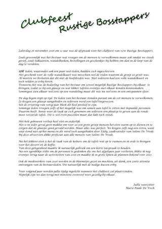 Zaterdag 26 november 2016 om 12 uur was de afspraak voor het clubfeest van vzw Rustige Bosstappers.
Zoals gewoonlijk was het bestuur wat vroeger om de mensen te verwelkomen maar ook omdat we steeds
gerief, zoals lidkaarten, wandelboeken, bestellingen en geschenkjes bij hebben om dan in de loop van de
dag te verdelen.
126 leden, waaronder ook een paar niet-leden, hadden zich ingeschreven.
Het geschenk voor de volle wandelkaart was misschien wel de reden waarom de groep zo groot was.
Al moeten we besluiten dat dit niet de hoofdreden was. Niet iedereen had een volle wandelkaart en
toch wilden ze erbij horen.
Trouwens het was de bedoeling van het bestuur om zoveel mogelijk Rustige Bosstappers bij elkaar te
brengen, zodat ze bij een glaasje en wat lekker tafelen eventjes met elkaar konden kennismaken.
Sommigen zien elkaar wel eens op een wandeling maar dit was nu wel eens in een ontspannen sfeer.
De dag begon stipt op tijd. De leden van het bestuur stonden paraat om de 126 mensen te verwelkomen.
Ze kregen een glaasje aangeboden en iedereen werd een tafel toegewezen.
Uit de ervaring van vorig jaar bleek dit heel positief te zijn.
Sommige leden vroegen zelfs of het mogelijk was om samen aan tafel te zitten met bepaalde personen.
Daarom heeft Annie weer de taak op zich genomen om iedereen een plaatsje te geven aan de ronde
mooi versierde tafels. Dit is wel even puzzelen maar dat lukt toch steeds.
Het hele gebeuren verliep heel vlot en orderlijk.
Het is in ieder geval geen makkie om voor zo een grote groep mensen het eten warm op te dienen en te
zorgen dat de glaasjes goed gevuld werden. Maar alles was perfect. We kregen zelfs nog een extra, want
soep stond niet op het menu en dit werd toch aangeboden door Eddy, zaakvoerder van Salons De Vrede.
Bij deze alvast een dikke proficiat aan alle mensen van Salons De Vrede.
Na het lekkere eten is het de taak van de kelners om de tafels wat op te ruimen en in orde te brengen
voor het dessert en de koffie.
Van deze gelegenheid maakte ik natuurlijk gebruik om een korte toespraak te houden.
Na een ogenblikje stilte om de personen te gedenken die ons het afgelopen jaar verlieten, blikte ik nog
eventjes terug naar de activiteiten van 2016 en maakte ik in grote lijnen de plannen bekend voor 2017.
Ook de medewerkers van 2016 werden in de bloemetjes gezet en mochten, als dank, een zoete attentie
ontvangen van de bestuursleden. Dit natuurlijk met de nodige kussen erbij.
Voor volgend jaar worden jullie tijdig ingelicht wanneer het clubfeest zal plaatsvinden.
Hopelijk zijn we dan terug met minstens evenveel weer gezellig bij elkaar.
Jullie voorzitter
Marie-Paule De Visch
 