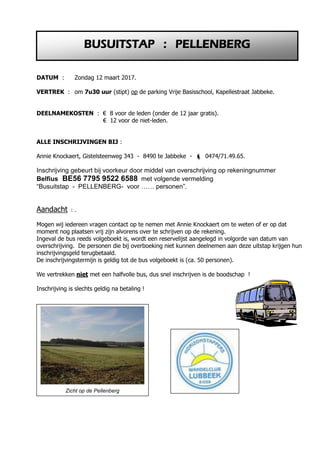 DATUM : Zondag 12 maart 2017.
VERTREK : om 7u30 uur (stipt) op de parking Vrije Basisschool, Kapellestraat Jabbeke.
DEELNAMEKOSTEN : € 8 voor de leden (onder de 12 jaar gratis).
€ 12 voor de niet-leden.
ALLE INSCHRIJVINGEN BIJ :
Annie Knockaert, Gistelsteenweg 343 - 8490 te Jabbeke -  0474/71.49.65.
Inschrijving gebeurt bij voorkeur door middel van overschrijving op rekeningnummer
Belfius BE56 7795 9522 6588 met volgende vermelding
“Busuitstap - PELLENBERG- voor …… personen”.
Aandacht : .
Mogen wij iedereen vragen contact op te nemen met Annie Knockaert om te weten of er op dat
moment nog plaatsen vrij zijn alvorens over te schrijven op de rekening.
Ingeval de bus reeds volgeboekt is, wordt een reservelijst aangelegd in volgorde van datum van
overschrijving. De personen die bij overboeking niet kunnen deelnemen aan deze uitstap krijgen hun
inschrijvingsgeld terugbetaald.
De inschrijvingstermijn is geldig tot de bus volgeboekt is (ca. 50 personen).
We vertrekken niet met een halfvolle bus, dus snel inschrijven is de boodschap !
Inschrijving is slechts geldig na betaling !
BUSUITSTAP : PELLENBERG
Zicht op de Pellenberg
 