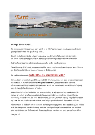 De kogel is door de kerk …
Na een onderbreking van één jaar, wordt er in 2017 opnieuw een ééndaagse wandeltocht
georganiseerd naar het graafschap Kent …
Daniël Eeckeloo en Greta, krijgen versterking van Christine Willem en Eric Vermote,
en zullen zich over het parkoers en de nodige verkenningen daaromtrent ontfermen.
Patrick Neyens zal het administratieve gedeelte onder handen nemen.
Terwijl ze nog altijd op de onvoorwaardelijke steun, raad en medewerking van Jean Calonne
en Dirk Vandekerckhove kunnen rekenen in de toekomst.
De tocht gaat door op ZATERDAG 16 september 2017.
Het parkoers is voor het ogenblik nog niet 100 % bekend, maar het is de betrachting om een
lussentocht te maken rondom “St Margaret’s at Cliffe”, zodoende dat de kleinere
afstandswandelaar de mogelijkheid geboden wordt om na de eerste lus te kiezen of hij nog
aan de tweede lus deelneemt of niet …
Organisatorisch is het bedoeling om helemaal niets te wijzigen aan het concept van de
vorige jaren, het tarief democratisch te houden, en iedereen een leuke en verrijkende
wandeling aan te bieden. En voor dit verrijkend gedeelte, kunnen we nog altijd beroep doen
op Dirk, die ons ook in de toekomst de plaatselijke geschiedenis uit de doeken zal doen.
We twijfelen er niet aan dat er heel wat mensen gelukkig zijn met deze boodschap, en hopen
dan ook van ganser harte dat we op heel wat belangstelling kunnen rekenen. We houden
dan ook iedereen op de hoogte via de eerstvolgende krantjes van onze wandelvereniging.
See you !!!
 