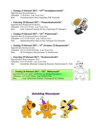  Zondag 26 februari 2017 : “28ste
Bibbertocht”
Ingericht door onze eigen wandelclub vzw Rustige Bosstappers.
Afstanden : 4-7-13-21-30 km (van 7u30 tot 15u).
Start : Vrije Tijdcentrum Jabbeke, Vlamingveld 40, Jabbeke.
 Zondag 12 februari 2017 : “19de
Strandjutterstocht”.
Ingericht door Spoetnikstappers.
Afstanden : 7-14-24 km (van 7u tot 15u).
Start : Gemeenteschool, Henri Jasparlaan 29B, Westende.
 Zaterdag 18 februari 2017 : “Pannenkoekentocht”.
Ingericht door Wandelclub Koekelare.
Afstanden : 5-8-13-17-21 km (van 7u tot 15u).
Start : Zaal Cultureel Centrum De Ster, Engelstraat 56, Ichtegem.
 Zondag 19 februari 2017 : “44ste
Wintertocht”.
Ingericht door De Keignaerttrippers Oostende.
Afstanden : 6-12-18-24-30 km (van 7u30 tot 15u).
Start : Openluchtcentrum Duin en Zee, Fortstraat 128, Oostende.
 Zondag 19 februari 2017 : “4de
Zwalmse 12-Dorpentocht”.
Ingericht door Op Stap Zwalm.
Afstanden : 4-8-12-16-20-24-30 km (van 7u tot 15u).
Start : De Zwalmparel, Decoenestraat 12, Munkzwalm.
 Zaterdag 25 februari 2017 : “Krokussentocht”.
Ingericht door Watewystappers Tielt.
Afstanden : 6-12-18-24 km (van 7u tot 15u).
Start : Koninklijk Atheneum Campus de Reynaert, Stationsstraat 67, Tielt
 