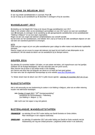 WW AA LL KK II NN GG II NN BB EE LL GG II UU MM 22 00 11 77
Er zijn nog enkele wandelkalenders in voorraad. Prijs € 8.
Ze zijn te koop op de wandeltocht op 30 december in Zerkegem of bij de voorzitter.
WW AA NN DD EE LL KK AA AA RR TT 22 00 11 77
Bij betaling van het lidgeld 2017 krijg je de nieuwe fel roze wandelkaarten voor 2017.
Zoals in het verleden willen we de wandelsport aanmoedigen en voor 2017 geven we weer een wandelkaart
voor 25 stempels, te verkrijgen nà de wandeling op alle georganiseerde wandeltochten uit de wandelkalender
“Walking in Belgium” en op onze eigen organisaties.
Mogen we dan ook vragen dat iedereen eerlijkheidshalve voor zichzelf wandelt.
Op het einde van het wandelseizoen, eind oktober 2017, kan je of moet je de volle wandelkaart afgeven om dan
wat later een waardevol geschenk te ontvangen.
NOTA
Zoals vorig jaar vragen wij om van jullie wandelkaarten geen collage te willen maken met allerhande ingekleefde
stempels.
Daarom vragen wij om ervoor te zorgen dat iedereen zijn kaart bij zich heeft en laat afstempelen nà de
wandeltocht. Wil ook steeds de datum van de wandeltocht bij te stempel noteren.
SS OO UU PP EE RR 22 00 11 66
Op zaterdag 26 november hadden 126 leden, en ook enkele niet-leden, zich ingeschreven voor het jaarlijks
clubfeest van de Rustige Bosstappers. Het was natuurlijk weer een groot succes.
Meer hierover kan je lezen in het artikel verder in het clubblad.
Ann Sierens was deze keer de fotografe van dienst en ze heeft dat heel goed gedaan.
Zie maar eens naar de uitgebreide fotoreportage op onze website www.rbs-178.jimdo.com.
 Noteer alvast maar de datum voor 2017 in jullie nieuwe agenda : zaterdag 25 november 2017 om 12 uur.
BB UU SS UU II TT SS TT AA PP PP EE NN
Het is niet eenvoudig om een bestemming te zoeken in de Walking in Belgium, zeker als we willen rekening
houden met allerhande feestdagen.
►► Zondag 12 maart 2017: “28ste
Voorjaarswandeling”
wandelclub De Horizonstappers – Pellenberg.
(zie Walking in Belgium p. 76)
►► tocht voor het najaar is nog niet gekend.
BB UU II TT EE NN LL AA NN DD SS EE WW AA NN DD EE LL UU II TT SS TT AA PP PP EE NN
FRANKRIJK : op zaterdag 20 mei 2017 onder leiding van Daniël Eeckeloo en Greta Lefebre.
Meer inlichtingen in een volgend clubkrantje.
ENGELAND : op zaterdag 16 september 2017 ook onder leiding van Daniël en Greta versterkt met de
medewerking van nog een drietal personen. (uitgebreid artikel verder in de clubkrant).
 