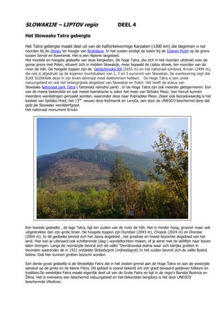 SLOWAKIJE – LIPTOV regio DEEL 4
Het Slowaaks Tatra gebergte
Het Tatra gebergte maakt deel uit van de halfcirkelvormige Karpaten (1300 km) die beginnen in het
noorden bij de Donau ter hoogte van Bratislava. In het zuiden eindigt de keten bij de IJzeren Poort op de grens
tussen Servië en Roemenië. Het is een Alpiene skigebied.
Het mooiste en hoogste gedeelte van deze bergketen, De hoge Tatra ,die zich in het noorden uitstrekt over de
ganse grens met Polen, situeert zich in midden Slowakije, meer bepaald de Liptov streek, ten noorden van de
rivier de Váh. De hoogste toppen zijn de Gerlachovský štít (2655 m) en het nationaal symbool, Kriván (2494 m),
die ook is afgedrukt op de koperen muntstukken van 1, 2 en 5 eurocent van Slowakije. De overlevering zegt dat
ELKE SLOWAAK deze in zijn leven éénmaal moet beklommen hebben. De Hoge Tatra is een uniek
natuurgebied en ook het belangrijkste skigebied van Slowakije en Polen. Het heeft de status van
Slowaaks Nationaal park Tatra (Tatranský národný park) . In de Hoge Tatra zijn ook meerder gletsjermeren. Een
van de meest bekendste en ook meest toeristische is zeker het meer van Strbske Pleso. Van hieruit kunnen
meerdere wandelingen gemaakt worden, waaronder deze naar Popradske Pleso. Zeker ook bezoekwaardig is het
kasteel van Spišský Hrad, het 13de
-eeuws dorp Kežmarok en Levoča, een door de UNESCO beschermd dorp dat
geld als Slowaaks werelderfgoed.
Het nationaal monument Kriván
Een tweede gedeelte , de lage Tatra, ligt ten zuiden van de rivier de Váh. Het is minder hoog, groener maar ook
uitgestrekter dan zijn grote broer. De hoogste toppen zijn Dumbier (2043 m), Chopok (2024 m) en Drerese
(2004 m). In dit gedeelte bevind zich het Jasna skigebied , het grootste en meest bezochte skigebied van het
land. Hier kan je uiteraard ook schitterende (dag-) wandeltochten maken, of je eerst met de skiliften naar boven
laten brengen. Langs de noordzijde bevind zich de vallei “Demänovská dolina waar zich talrijke grotten in
bevinden waaronder de in 1921 ontdekte Slobodygrot (vrijheidsgrot) In het zuiden bevind zich de vallei Bystrá
dolina. Ook hier kunnen grotten bezocht worden.
Een derde groot gedeelte is de Westelijke Fatra die in het oosten grenst aan de Hoge Tatra en aan de westzijde
aansluit op de grote en de kleine Fatra. Dit gebied is vooral bekend om zijn goed bewaard gebleven folklore en
tradities.De westelijke Fatra maakt eigenlijk deel uit van de Grote Fatra en ligt in de regio’s Banská Bystrica en
Žilina. Het is eveneens een beschermd natuurgebied en het bekendste bergdorp is het door UNESCO
beschermde Vlkolinec.
 