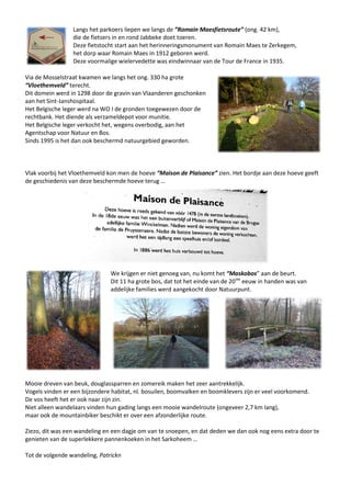 Langs het parkoers liepen we langs de ”Romain Maesfietsroute” (ong. 42 km),
die de fietsers in en rond Jabbeke doet toeren.
Deze fietstocht start aan het herinneringsmonument van Romain Maes te Zerkegem,
het dorp waar Romain Maes in 1912 geboren werd.
Deze voormalige wielervedette was eindwinnaar van de Tour de France in 1935.
Via de Mosselstraat kwamen we langs het ong. 330 ha grote
“Vloethemveld” terecht.
Dit domein werd in 1298 door de gravin van Vlaanderen geschonken
aan het Sint-Janshospitaal.
Het Belgische leger werd na WO I de gronden toegewezen door de
rechtbank. Het diende als verzameldepot voor munitie.
Het Belgische leger verkocht het, wegens overbodig, aan het
Agentschap voor Natuur en Bos.
Sinds 1995 is het dan ook beschermd natuurgebied geworden.
Vlak voorbij het Vloethemveld kon men de hoeve “Maison de Plaisance” zien. Het bordje aan deze hoeve geeft
de geschiedenis van deze beschermde hoeve terug …
We krijgen er niet genoeg van, nu komt het “Maskobos” aan de beurt.
Dit 11 ha grote bos, dat tot het einde van de 20ste
eeuw in handen was van
addelijke families werd aangekocht door Natuurpunt.
Mooie dreven van beuk, douglassparren en zomereik maken het zeer aantrekkelijk.
Vogels vinden er een bijzondere habitat, nl. bosuilen, boomvalken en boomklevers zijn er veel voorkomend.
De vos heeft het er ook naar zijn zin.
Niet alleen wandelaars vinden hun gading langs een mooie wandelroute (ongeveer 2,7 km lang),
maar ook de mountainbiker beschikt er over een afzonderlijke route.
Ziezo, dit was een wandeling en een dagje om van te snoepen, en dat deden we dan ook nog eens extra door te
genieten van de superlekkere pannenkoeken in het Sarkoheem …
Tot de volgende wandeling, Patrickn
 