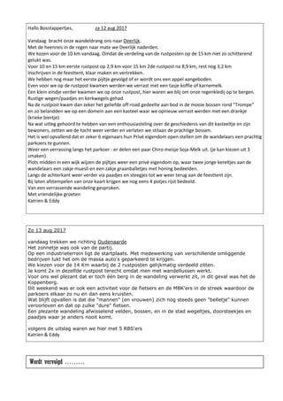 Hallo Bosstappertjes, za 12 aug 2017
Vandaag bracht onze wandeldrang ons naar Deerlijk.
Met de heenreis in de regen naar mate we Deerlijk naderden.
We kozen voor de 10 km vandaag. Omdat de verdeling van de rustposten op de 15 km niet zo schitterend
gelukt was.
Voor 10 en 15 km eerste rustpost op 2,9 km voor 15 km 2de rustpost na 8,9 km, rest nog 3,2 km
Inschrijven in de feesttent, klaar maken en vertrekken.
We hebben nog maar het eerste pijltje gevolgd of er wordt ons een appel aangeboden.
Even voor we op de rustpost kwamen werden we verrast met een tasje koffie of karnemelk.
Een klein eindje verder kwamen we op onze rustpost, hier waren we blij om onze regenkledij op te bergen.
Rustige wegen/paadjes en kerkwegels gehad.
Na de rustpost kwam dan zeker het geliefde off-road gedeelte aan bod in de mooie bossen rond "Trompe"
en zo belandden we op een domein aan een kasteel waar we opnieuw verrast werden met een drankje
(krieke biertje)
Na wat uitleg gehoord te hebben van een enthousiasteling over de geschiedenis van dit kasteeltje en zijn
bewoners, zetten we de tocht weer verder en verlaten we stilaan de prachtige bossen.
Het is wel opvallend dat er zeker 6 eigenaars hun Privé eigendom open stellen om de wandelaars een prachtig
parkoers te gunnen.
Weer een verrassing langs het parkoer : er delen een paar Chiro meisje Soja-Melk uit. (je kan kiezen uit 3
smaken).
Plots midden in een wijk wijzen de pijltjes weer een privé eigendom op, waar twee jonge kereltjes aan de
wandelaars een zakje muesli en een zakje graanballetjes met honing bedeelden.
Langs de achterkant weer verder via paadjes en steegjes tot we weer terug aan de feesttent zijn.
Bij laten afstempelen van onze kaart krijgen we nog eens 4 potjes rijst bedeeld.
Van een verrassende wandeling gesproken.
Met vriendelijke groeten
Katrien & Eddy
Zo 13 aug 2017
vandaag trekken we richting Oudenaarde
Het zonnetje was ook van de partij.
Op een industrieterrein ligt de startplaats. Met medewerking van verschillende omliggende
bedrijven lukt het om de massa auto's geparkeerd te krijgen.
We kiezen voor de 14 Km waarbij de 2 rustposten gelijkmatig verdeeld zitten.
Je komt 2x in dezelfde rustpost terecht omdat men met wandellussen werkt.
Voor ons wel plezant dat er toch één berg in de wandeling verwerkt zit, in dit geval was het de
Koppenberg.
Dit weekend was er ook een activiteit voor de fietsers en de MBK'ers in de streek waardoor de
parkoers elkaar zo nu en dan eens kruisten.
Wat blijft opvallen is dat die "mannen" (en vrouwen) zich nog steeds geen "belletje" kunnen
veroorloven en dat op zulke "dure" fietsen.
Een plezante wandeling afwisselend velden, bossen, en in de stad wegeltjes, doorsteekjes en
paadjes waar je anders nooit komt.
volgens de uitslag waren we hier met 5 RBS'ers
Katrien & Eddy
Wordt vervolgd ………
 