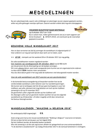 MM EE DD EE DD EE LL II NN GG EE NN
Na een vakantieperiode, waarin vele schikkingen en planningen op een zijspoor geplaatst worden,
willen wij jullie geheugen eventjes opfrissen. Daarom worden enkele data nog eens doorgegeven.
VOLGENDE BUSUITSTAP NAAR WESTMALLE
op 8 oktober 2017 om 7u30
Bus is volzet maar, indien geïnteresseerd, kan je je naam opgeven aan
Annie Knockaert  0474/71.49.65. om eventueel op de reservelijst
geplaatst te worden.
GG EE SS CC HH EE NN KK VV OO LL LL EE WW AA NN DD EE LL KK AA AA RR TT 22 00 11 77
Hier en daar vernemen we dat bij sommigen de wandelkaart al volgestempeld is!!
Voor anderen is er nog wel wat tijd om daar werk van te maken, want
 LET OP : stempels van het weekend 28 en 29 oktober 2017 zijn nog geldig.
De volle wandelkaarten moeten ingediend worden
ten laatste op zondagavond 29 oktober 2017 op de RBS-tocht
aan de personen die de afstempeling van de boekjes verzorgen.
Dit is een ultieme datum, want zoals voorgaande jaren kunnen we om organisatorische redenen
na deze datum GEEN kaarten meer aanvaarden.
Hou dus deze datum goed in het oog zodat de laatkomers niet teleurgesteld moeten worden.
Voor de volle wandelkaart van 2017 voorzien we een geschenkenbon!
In de komende bestuursvergadering zal besproken worden hoe we de
verdienstelijke wandelaars zullen belonen voor hun wandelinspanningen.
We kunnen wel al verklappen dat het dit jaar geen kortingsbon is voor het
clubfeest, wat jullie uiteraard niet mag beletten om toch op het clubfeest
aanwezig te zijn op 25 november 2017.
De geschenken zullen uitgereikt worden op het clubfeest zelf.
De afwezigen zullen op hun geschenk moeten wachten tot aan de volgende
wandeltocht op 29 december of indien mogelijk zal dit door iemand van
het bestuur bezorgd worden.
WW AA NN DD EE LL KK AA LL EE NN DD EE RR ““ WW AA LL KK II NN GG ii nn BB EE LL GG II UU MM 22 00 11 88 ””
De aankoopprijs blijft ongewijzigd : € 8.
Zoals vorige jaren kan je de nieuwe wandelkalender “Walking in Belgium” reserveren èn betalen.
Dit kan je doen bij het vernieuwen van het lidgeld 2018.
Op het clubfeest worden de bestelde boeken verdeeld.
Wie niet aanwezig is zal die ook nog kunnen afhalen ter gelegenheid van onze winterwandeltocht
“In de doenkere zeswekentocht” op vrijdag 29 december 2017 in de startzaal Sarkoheem in Zerkegem.
 