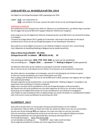 LL II DD KK AA AA RR TT EE NN ee nn WW AA NN DD EE LL KK AA AA RR TT EE NN 22 00 11 88
Het lidgeld van de Rustige Bosstappers blijft ongewijzigd voor 2018.
Lidgeld: € 12 voor volwassenen en
€ 10 voor kinderen tot 15 jaar, waarvan de ouders lid zijn van de vzw Rustige Bosstappers.
WERKWIJZE IS DEZELFDE
De wandelclubs kunnen het gerief voor 2018, ttz. lidkaarten en wandelkalenders, pas afhalen begin november.
Dat wil zeggen dat wij op de RBS-tocht nog geen lidkaarten 2018 kunnen meegeven.
Zoals vorige jaren kan het lidgeld voor 2018 wel al betaald worden op de RBS-tocht in de startzaal De Schelpe
te Snellegem.
Trouwens de huidige lidkaart 2017 is geldig tot 31 december. Dat houdt in dat de leden tot die datum
verzekerd zijn én lid zijn van de vzw Rustige Bosstappers én van Wandelsport Vlaanderen.
Natuurlijk kan je ook je lidgeld vernieuwen en een Walking in Belgium reserveren dmv. overschrijving.
Voor lidkaarten en bestelling Walking in Belgium kan je steeds terecht bij
Eddy en Marie-Paule DECORTE - DE VISCH,
Zerkegemstraat 49/i te Jabbeke ( 050/81.54.46) OF
mits storting op rekeningnr. BE56 7795 9522 6588 op naam van de wandelclub
met vermelding van : “Lidgeld 2018 : ..... personen”. “+ Walking in Belgium” (indien gewenst).
De lidkaarten 2018 zullen op het clubfeest op zaterdag 25 november verdeeld worden.
Wie er niet kan bij zijn zal de lidkaart kunnen afhalen of vernieuwen op de wandeltocht in december.
We willen iedereen aanmoedigen om te bewegen, want dit is heel belangrijk voor lichaam en geest!
Er komt een nieuwe wandelkaart om te laten volstempelen voor 2018.
Deze is geldig vanaf 30 oktober 2017 tot en met de RBS-tocht in 2018, weliswaar voor degenen die hun lidgeld
voor 2018 betaald hebben.
Stempels uitgereikt op alle wandeltochten uit de wandelkalender “Walking in Belgium” zijn geldig en ook
organisaties zoals wandeling in Frankrijk en Engeland.
Mogen wij er op wijzen dat de wandelkaart van de vzw Rustige Bosstappers strikt persoonlijk is.
Wij rekenen dan ook op de eerlijkheid van onze leden tegenover de club en tov. de andere clubleden.
Bij betaling van het lidgeld 2018 worden de nieuwe wandelkaarten voor 2018 wel al meegegeven.
Jullie hebben de volle wandelkaart 2017 al ingediend tegen ten laatste 29 oktober en vanzelfsprekend hebben
jullie recht op een nieuwe wandelkaart bij aansluiting voor 2018.
CC LL UU BB FF EE EE SS TT 22 00 11 77
Zoals jullie al konden lezen is er dit jaar geen korting op de deelnameprijs van het clubfeest.
De zaakvoerder, Eddy Van Belle van Salons De Vrede, kan steeds een lekker menu voor ons samenstellen.
De prijs voor dit jaar bedraagt €55 voor iedereen, dus zowel voor leden en ook voor niet-leden.
Door een verschoven vakantieperiode zal de keuze van het menu in het volgend clubblad verschijnen.
De betalingsmodaliteiten zijn zoals gewoonlijk door storting op rekeningnummer van
Vzw Rustige Bosstappers BE56 7795 9522 6588
en met duidelijke vermelding van “CLUBFEEST naam leden en/of niet-leden.
Op de volgende wandeltocht in oktober kan ook al ingeschreven worden.
 