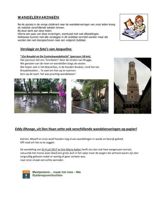 WW AA NN DD EE LL EE RR VV AA RR II NN GG EE NN
Na de oproep in de vorige clubkrant naar de wandelervaringen van onze leden kreeg
de redactie verschillende teksten binnen.
Bij deze dank aan deze leden.
Hierna een paar van deze ervaringen, eventueel met wat afbeeldingen.
Weliswaar kunnen niet alle verslagjes in dit clubblad vermeld worden maar die
worden dan wel doorgeschoven naar een volgend clubblad.
Verslagje en foto’s van Jacqueline.
"15e Breydel en De Coninckwandeltocht" (parcours 18 km).
Het parcours liet ons "kronkelen" door de straten van Brugge.
We genoten van de reien en wandelden langs de vesten.
We liepen ook in het Boeverbos, in de Kouden Keuken, rond het Jan
Breydelstadion... Te veel om hier op te noemen.
Kers op de taart: het was prachtig wandelweer!
Eddy Dhooge, uit Den Haan zette ook verschillende wandelervaringen op papier!
Katrien, Mijzelf en onze woef houden nog al van wandelingen in weide en bosrijk gebied.
Off-road om het zo te zeggen.
De wandeling van Zo 9 juli 2017 te Sint-Maria-Aalter heeft ons dan ook heel aangenaam verrast,
natuurlijk het mooie weer deed een grote duit in het zakje maar de wegen die verhard waren zijn dan
zorgvuldig gekozen zodat er weinig of geen verkeer was.
naar onze smaak een echte aanrader.
 