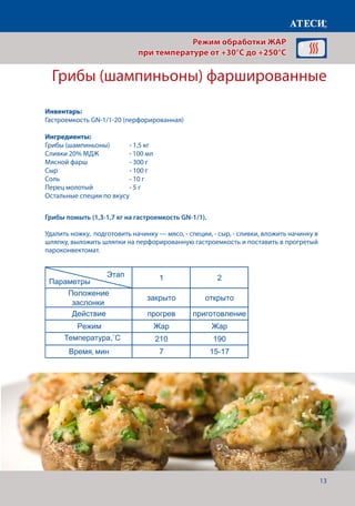 13
Режим обработки ЖАР
при температуре от +30°C до +250°C
Грибы (шампиньоны) фаршированные
Грибы помыть (1,3-1,7 кг на гастроемкость GN-1/1).
Удалить ножку, подготовить начинку — мясо, - специи, - сыр, - сливки, вложить начинку в
шляпку, выложить шляпки на перфорированную гастроемкость и поставить в прогретый
пароконвектомат.
Лист1
ЖАР 1 раздел
Грибы (шампиньоны) под майонезом
1 2
Положение
заслонки
закрыто открыто
Действие прогрев приготовление
Режим Жар Жар
Температура˚С 210 190
Время, мин 7 15-17
Грибы (шампиньоны) фаршированые
1 2
Положение
заслонки
закрыто открыто
Действие прогрев приготовление
Режим Жар Жар
Температура˚С 210 190
Время, мин 7 15-17
Печенье сметанное
1 2
Положение
заслонки
закрыто открыто
Действие прогрев приготовление
Режим Жар Жар
Температура˚С 200 170
Время, мин 7 25-30
Печенье дрожжевое слоенное
1 2
Этап
Параметры
Этап
Параметры
Этап
Параметры
Этап
Параметры
Инвентарь:
Гастроемкость GN-1/1-20 (перфорированная)
Ингредиенты:
Грибы (шампиньоны) 	 - 1,5 кг
Сливки 20% МДЖ	 - 100 мл
Мясной фарш		 - 300 г
Сыр 				 - 100 г
Соль 				 - 10 г
Перец молотый		 - 5 г
Остальные специи по вкусу
Температура,˚С
 
