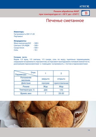 14
Готовим тесто:
Берем 1/3 муки, 1/3 сметаны, 1/3 сахара, соль по вкусу, тщательно перемешиваем,
накрываем гастроемкость пергаментом, на пергамент выкладываем столовой ложкой тесто,
разогреваем пароконвектомат и помещаем гастроемкость с тестом в пароконвектомат.
Печенье сметанное
ЖАР 1 раздел
Грибы (шампиньоны) под майонезом
1 2
Положение
заслонки
закрыто открыто
Действие прогрев приготовление
Режим Жар Жар
Температура˚С 210 190
Время, мин 7 15-17
Грибы (шампиньоны) фаршированые
1 2
Положение
заслонки
закрыто открыто
Действие прогрев приготовление
Режим Жар Жар
Температура˚С 210 190
Время, мин 7 15-17
Печенье сметанное
1 2
Положение
заслонки
закрыто открыто
Действие прогрев приготовление
Режим Жар Жар
Температура˚С 200 170
Время, мин 7 25-30
Печенье дрожжевое слоенное
1 2
Положение
заслонки
закрыто открыто
Действие прогрев приготовление
Режим Жар Жар
Температура˚С 180 180
Время, мин 7 10-12
Этап
Параметры
Этап
Параметры
Этап
Параметры
Этап
Параметры
Режим обработки ЖАР
при температуре от +30°C до +250°C
Инвентарь:
Гастроемкость GN-1/1-20
Пергамент
Ингредиенты:
Мука пшеничная В/С - 500 г
Сметана 15% МДЖ	 - 500 г
Сахар-песок		 - 500 г
Соль 			 - 10 г
Температура,˚С
 