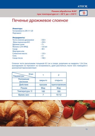 15
Печенье дрожжевое слоеное
Слоеное тесто раскатываем толщиной 0,5 см в сахаре, разрезаем на квадраты 1,5х1,5см,
выкладываем на пергамент на гастроемкость, даем расстояться, после чего помещаем в
разогретый пароконвектомат.
Температура˚С 210 190
Время, мин 7 15-17
Грибы (шампиньоны) фаршированые
1 2
Положение
заслонки
закрыто открыто
Действие прогрев приготовление
Режим Жар Жар
Температура˚С 210 190
Время, мин 7 15-17
Печенье сметанное
1 2
Положение
заслонки
закрыто открыто
Действие прогрев приготовление
Режим Жар Жар
Температура˚С 200 170
Время, мин 7 25-30
Печенье дрожжевое слоенное
1 2
Положение
заслонки
закрыто открыто
Действие прогрев приготовление
Режим Жар Жар
Температура˚С 180 180
Время, мин 7 10-12
Страница 5
Этап
Параметры
Этап
Параметры
Этап
Параметры
Режим обработки ЖАР
при температуре от +30°C до +250°C
Инвентарь:
Гастроемкость GN-1/1-20
Пергамент
Ингредиенты:
Тесто слоеное дрожжевое 	 - 550 г
Мука пшеничная В/С		 - 250 г
Дрожжи сухие 			 - 7 г
Молоко 3,2% МЖД		 - 125 мл
Сахар				 - 40 г
Маргарин или
Сливочное масло			 - 125 г
Соль				 - 5 г
Сахар-песок			 - 100 г
Температура,˚С
 