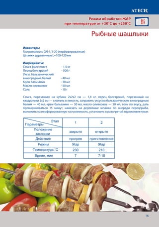 16
Семга, порезанная на кубики 2х2х2 см — 1,4 кг, перец болгарский, порезанный на
квадратики 2х2 см — сложить в емкость, заправить уксусом бальзамическим виноградным
белым — 40 мл, крем бальзамик — 30 мл, масло оливковое — 50 мл, соль по вкусу, дать
промариноваться 15 минут, нанизать на деревяные шпажки по очереди перец/рыба,
выложить на перфорированную гастроемкость, установить в разогретый пароконвектомат.
Рыбные шашлыки
Лист1
Рыбные шашлыки
1 2
Положение
заслонки
закрыто открыто
Действие прогрев приготовление
Режим Жар Жар
Температура˚С 230 210
Время, мин 7 7-10
Буженина
1 2 3
Положение
заслонки
закрыто открыто открыто
Действие прогрев приготовление приготовление
Режим Жар Жар Жар
Температура˚С 180 180 115
Время, мин 7 4
Щуп˚С 80
Запеченый картофель
Этап
Параметры
Этап
Параметры
Этап
Режим обработки ЖАР
при температуре от +30°C до +250°C
Инвентарь:
Гастроемкость GN-1/1-20 (перфорированная)
Шпажки деревянные L~100-120 мм
Ингредиенты:
Семга филе пласт 	 - 1,5 кг
Перец болгарский	 - 500 г
Уксус бальзамический
виноградный белый 	 - 40 мл
Крем бальзамик		 - 30 мл
Масло оливковое		 - 50 мл
Соль 				 - 10 г
Температура,˚С
Время, мин
 