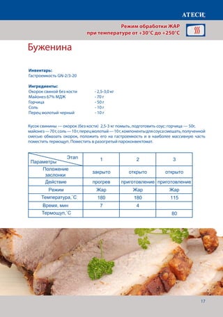 17
Буженина
Кусок свинины — окорок (без кости) 2,5-3 кг помыть, подготовить соус: горчица — 50г,
майонез—70г,соль—10г,перецмолотый—10г,компонентыдлясоусасмешать,полученной
смесью обмазать окорок, положить его на гастроемкость и в наиболее массивную часть
поместить термощуп. Поместить в разогретый пароконвектомат.
Лист1
Рыбные шашлыки
1 2
Положение
заслонки
закрыто открыто
Действие прогрев приготовление
Режим Жар Жар
Температура˚С 230 210
Время, мин 7 7-10
Буженина
1 2 3
Положение
заслонки
закрыто открыто открыто
Действие прогрев приготовление приготовление
Режим Жар Жар Жар
Температура˚С 180 180 115
Время, мин 7 4
Щуп˚С 80
Запеченый картофель
1 2
Положение
заслонки
закрыто открыто
Действие прогрев приготовление
Режим Жар Жар
Температура˚С 220 190
Время,мин 7 45-60
Овощная салат из запеченых овощей
1 2
Положение
Этап
Параметры
Этап
Параметры
Этап
Параметры
Этап
Параметры
Режим обработки ЖАР
при температуре от +30°C до +250°C
Инвентарь:
Гастроемкость GN-2/3-20
Ингредиенты:
Окорок свиной без кости 	 - 2,5-3,0 кг
Майонез 67% МДЖ		 - 70 г
Горчица			 	 - 50 г
Соль 					- 10 г
Перец молотый черный		 - 10 г
Температура,˚С
Термощуп,˚С
Время, мин
 