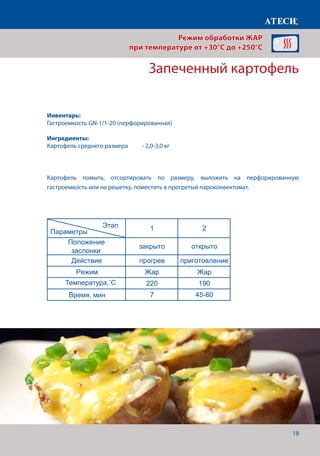 18
Картофель помыть, отсортировать по размеру, выложить на перфорированную
гастроемкость или на решетку, поместить в прогретый пароконвектомат.
Запеченный картофель
Рыбные шашлыки
1 2
Положение
заслонки
закрыто открыто
Действие прогрев приготовление
Режим Жар Жар
Температура˚С 230 210
Время, мин 7 7-10
Буженина
1 2 3
Положение
заслонки
закрыто открыто открыто
Действие прогрев приготовление приготовление
Режим Жар Жар Жар
Температура˚С 180 180 115
Время, мин 7 4
Щуп˚С 80
Запеченый картофель
1 2
Положение
заслонки
закрыто открыто
Действие прогрев приготовление
Режим Жар Жар
Температура˚С 220 190
Время,мин 7 45-60
Овощная салат из запеченых овощей
1 2
Положение
заслонки
закрыто открыто
Действие прогрев приготовление
Режим Жар Жар
Температура˚С 210 180
Время, мин 7 35-40
Этап
Параметры
Этап
Параметры
Этап
Параметры
Этап
Параметры
Режим обработки ЖАР
при температуре от +30°C до +250°C
Инвентарь:
Гастроемкость GN-1/1-20 (перфорированная)
Ингредиенты:
Картофель среднего размера 	 - 2,0-3,0 кг
Температура,˚С
Время, мин
 
