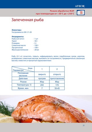 21
Запеченная рыба
Рыбу (2-3 кг) почистить, помыть, нафаршировать мелко порубленным луком, укропом,
розмарином, сливочным маслом, выложить на гастроемкость, предварительно смазанную
маслом, поместить в прогретый пароконвектомат.
Лист1
Овощи гриль
1 2
Положение
заслонки
закрыто открыто
Действие прогрев приготовление
Режим Жар Жар
Температура˚С 240 210
Время, мин 7 12-15
Запеченая рыба
1 2
Положение
заслонки
закрыто открыто
Действие прогрев приготовление
Режим Жар Жар
Температура˚С 200 170
Время, мин 7 35-45
Запеченое мясо (высокотемпературное запекание)
1 2
Положение
заслонки
закрыто открыто
Действие прогрев приготовление
Режим Жар Жар
Температура 180 160
Время, мин 7
Щуп˚С 80
Креветки гриль
1 2
Этап
Параметры
Этап
Параметры
Этап
Параметры
Этап
Параметры
Режим обработки ЖАР
при температуре от +30°C до +250°C
Инвентарь:
Гастроемкость GN-1/1-20
Ингредиенты:
Рыба (2,0-3,0 кг)		 - 1 шт
Укроп 			 - 50 г
Розмарин			 - 5 г
Сливочное масло		 - 100 г
Лук репчатый		 - 100 г
Масло растительное	 - 20 мл
Температура,˚С
Время, мин
 