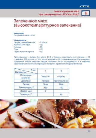 22
Кусок свинины — окорок (без кости) 2,5-3 кг помыть, подготовить соус: горчица — 20
г, майонез- 100 гр, соль — 10 г, перец молотый — 10 г, компоненты для соуса смешать,
полученной смесью обмазать окорок, положить его на гастроемкость и в наиболее
массивную часть поместить термощуп. Поместить в разогретый пароконвектомат.
Запеченное мясо
(высокотемпературное запекание)
Лист1
Овощи гриль
1 2
Положение
заслонки
закрыто открыто
Действие прогрев приготовление
Режим Жар Жар
Температура˚С 240 210
Время, мин 7 12-15
Запеченая рыба
1 2
Положение
заслонки
закрыто открыто
Действие прогрев приготовление
Режим Жар Жар
Температура˚С 200 170
Время, мин 7 35-45
Запеченое мясо (высокотемпературное запекание)
1 2
Положение
заслонки
закрыто открыто
Действие прогрев приготовление
Режим Жар Жар
Температура 180 160
Время, мин 7
Щуп˚С 80
Креветки гриль
1 2
Положение
заслонки
закрыто открыто
Действие прогрев приготовление
Режим Жар Жар
Температура˚С 220 200
Время, мин 7 5-8
Этап
Параметры
Этап
Параметры
Этап
Параметры
Этап
Параметры
Режим обработки ЖАР
при температуре от +30°C до +250°C
Инвентарь:
Гастроемкость GN-2/3-20
Ингредиенты:
Окорок свиной без кости 	 - 2,5-3,0 кг
Майонез 67% МДЖ		 - 70 г
Горчица			 - 50 г
Соль 				 - 10 г
Перец молотый черный	 - 10 г
Температура,˚С
Время, мин
Термощуп,˚С
 