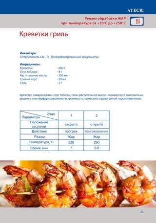 23
Креветки гриль
Креветки замариновать (соус табаско, соль, растительное масло, соевый соус), выложить на
решетку или перфорированную гастроемкость, поместить в разогретый пароконвектомат.
Запеченая рыба
1 2
Положение
заслонки
закрыто открыто
Действие прогрев приготовление
Режим Жар Жар
Температура˚С 200 170
Время, мин 7 35-45
Запеченое мясо (высокотемпературное запекание)
1 2
Положение
заслонки
закрыто открыто
Действие прогрев приготовление
Режим Жар Жар
Температура 180 160
Время, мин 7
Щуп˚С 80
Креветки гриль
1 2
Положение
заслонки
закрыто открыто
Действие прогрев приготовление
Режим Жар Жар
Температура˚С 220 200
Время, мин 7 5-8
Страница 7
Этап
Параметры
Этап
Параметры
Этап
Параметры
Режим обработки ЖАР
при температуре от +30°C до +250°C
Инвентарь:
Гастроемкость GN-1/1-20 (перфорированная) или решетка
Ингредиенты:
Креветки		 	 - 600 г
Соус табаско		 - 8 г
Растительное масло	 - 100 мл
Соевый соус		 - 50 мл
Соль 				 - 5 г
Температура,˚С
Время, мин
 