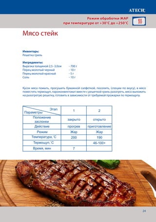 24
Кусок мяса помыть, просушить бумажной салфеткой, посолить, (специи по вкусу), в мясо
поместить термощуп, пароконвектомат вместе с решеткой гриль разогреть, мясо выложить
на разогретую решетку, готовить в зависимости от требуемой прожарки по термощупу.
Мясо стейк
Лист1
Мясо стейк
1 2
Положение
заслонки
закрыто открыто
Действие прогрев приготовление
Режим Жар Жар
Температура˚С 200 190
Щуп˚С 46-100+
Время, мин 7
Температура готовности зависит от того какую прожарку мяса мы желаем получить
Курица гриль
1 2
Положение
заслонки
закрыто открыто
Действие прогрев приготовление
Режим Жар Жар
Температура˚С 200 190
Щуп˚С 74-76
Время, мин 7
Горячие бутерброды
Этап
Параметры
Этап
Параметры
Режим обработки ЖАР
при температуре от +30°C до +250°C
Инвентарь:
Решетка гриль
Ингредиенты:
Вырезка толщиной 2,5 -3,0см	 - 700 г
Перец молотый черный		 - 10 г
Перец молотый красный	 - 5 г
Соль 					- 10 г
Температура,˚С
Время, мин
Термощуп,˚С
 