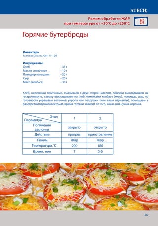 26
Хлеб, нарезаный ломтиками, смазываем с двух сторон маслом, ломтики выкладываем на
гастроемкость, сверху выкладываем на хлеб ломтиками колбасу (мясо), помидор, сыр, по
готовности украшаем веточкой укропа или петрушки (или ваши варианты), помещаем в
разогретый пароконвектомат, время готовки зависит от того, какая нам нужна корочка.
Горячие бутерброды
1 2
Положение
заслонки
закрыто открыто
Действие прогрев приготовление
Режим Жар Жар
Температура˚С 200 190
Щуп˚С 46-100+
Время, мин 7
Температура готовности зависит от того какую прожарку мяса мы желаем получить
Курица гриль
1 2
Положение
заслонки
закрыто открыто
Действие прогрев приготовление
Режим Жар Жар
Температура˚С 200 190
Щуп˚С 74-76
Время, мин 7
Горячие бутерброды
1 2
Положение
заслонки
закрыто открыто
Действие прогрев приготовление
Режим Жар Жар
Температура˚С 200 180
Время,мин 7 3-5
Этап
Параметры
Этап
Параметры
Этап
Параметры
Режим обработки ЖАР
при температуре от +30°C до +250°C
Инвентарь:
Гастроемкость GN-1/1-20
Ингредиенты:
Хлеб			 	 - 35 г
Масло сливочное		 - 10 г
Помидор кольцами	 - 20 г
Сыр 				 - 20 г
Мясо (колбаса)		 - 30 г
Температура,˚С
Время, мин
 