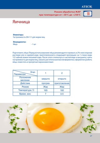 27
Яичница
Подготовить яйцо (Перед использованием яйца рекомендуется промыть в 2%-ном хлорном
растворе или в содовой воде, приготовленной в следующей пропорции: на 1 стакан воды
1/2 чайной ложки питьевой соды. После этого сполоснуть в чистой воде и высушить), взять
гастроемкость для жарки яиц, смазать растительным маслом формочки, в формочки разбить
яйца, поместить в прогретый пароконвектомат. Лист1
Яичница
1 2
Положение
заслонки
закрыто открыто
Действие прогрев приготовление
Режим Жар Жар
Температура˚С 165 160
Время, мин 7 4-5
Филе куриное под майонезно-горчичным соусом
1 2
Положение
заслонки
закрыто открыто
Действие прогрев приготовление
Режим Жар Жар
Температура˚С 200 180
Щуп˚С 74-76
Время, мин 7
Пирог
1 2
Для приготовления пирога нам понадобится
Этап
Параметры
Этап
Параметры
Этап
Режим обработки ЖАР
при температуре от +30°C до +250°C
Инвентарь:
Гастроемкость GN-1/1 для жарки яиц
Ингредиенты:
Яйцо			 - 1 шт
Температура,˚С
Время, мин
 